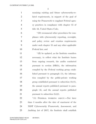4
monizing existing and future cybersecurity-re-1
lated requirements, in support of the goal of2
using the Framework to supplant Federal agen-3
cy practices in compliance with chapter 35 of4
title 44, United States Code;5
‘‘(D) recommend other procedures for com-6
pliance with cybersecurity reporting, oversight,7
and policy review and creation requirements8
under such chapter 35 and any other applicable9
Federal law; and10
‘‘(E) be updated, as the Institute considers11
necessary, to reflect what the Institute learns12
from ongoing research, the audits conducted13
pursuant to section 20B(b), the information14
compiled by the Federal working group estab-15
lished pursuant to paragraph (3), the informa-16
tion compiled by the public-private working17
group established pursuant to subsection (b)(1),18
the annual reports published pursuant to para-19
graph (4), and the annual reports published20
pursuant to subsection (b)(2).21
‘‘(3) FEDERAL WORKING GROUP.—Not later22
than 3 months after the date of enactment of the23
NIST Cybersecurity Framework, Assessment, and24
Auditing Act of 2017, the Institute shall establish25
VerDate 0ct 09 2002 14:37 Feb 23, 2017 Jkt 000000 PO 00000 Frm 00004 Fmt 6652 Sfmt 6201 C:USERSTBROWNAPPDATAROAMINGSOFTQUADXMETAL7.0GENCCYBER1~1.XM
February 23, 2017 (2:37 p.m.)
G:CMTESC15CYBER17_01.XML
G:VHLC022317022317.103.xml (651454|21)
 