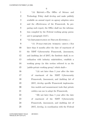 6
‘‘(4) REPORT.—The Office of Science and1
Technology Policy shall develop and make publicly2
available an annual report on agency adoption rates3
and the effectiveness of the Framework. In pre-4
paring such report, the Office shall use the informa-5
tion compiled by the Federal working group pursu-6
ant to paragraph (3)(C).7
‘‘(b) IMPLEMENTATION BY PRIVATE ENTITIES.—8
‘‘(1) PUBLIC-PRIVATE WORKING GROUP.—Not9
later than 6 months after the date of enactment of10
the NIST Cybersecurity Framework, Assessment,11
and Auditing Act of 2017, the Institute shall, in co-12
ordination with industry stakeholders, establish a13
working group (in this section referred to as the14
‘public-private working group’) which shall—15
‘‘(A) not later than 1 year after the date16
of enactment of the NIST Cybersecurity17
Framework, Assessment, and Auditing Act of18
2017, develop specific Framework implementa-19
tion models and measurement tools that private20
entities can use to adopt the Framework;21
‘‘(B) not later than 1 year after the date22
of enactment of the NIST Cybersecurity23
Framework, Assessment, and Auditing Act of24
2017, develop, in coordination with the Federal25
VerDate 0ct 09 2002 14:37 Feb 23, 2017 Jkt 000000 PO 00000 Frm 00006 Fmt 6652 Sfmt 6201 C:USERSTBROWNAPPDATAROAMINGSOFTQUADXMETAL7.0GENCCYBER1~1.XM
February 23, 2017 (2:37 p.m.)
G:CMTESC15CYBER17_01.XML
G:VHLC022317022317.103.xml (651454|21)
 