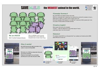 S019
<How it works>
More M.E.S become alive again according to the
number of posts with #saveMES.
PSA tells a lot of M.E.S are dying when there are
more anti-eco activities.
People are encouraged to do eco-friendly
activities and to post what they did on SNS.
@worldwildlife
#saveMES
worldwildlifefund
#saveMES
worldwildlifeus
#saveMES
worldwildlifeus
<Campaign Summary>
We create M.E.S, the weakest animal in the world.
M.E.S is so vulnerable that it easily dies from small anti-eco activity (for example, to have a
plastic bag at register, to waste a piece of paper and so on).
During the campaign, M.E.S appears in our daily life. To save poor M.E.S, people start to be
more aware of doing small eco-friendly activities.
<Creative Insight>
What people think before the campaign:
“It doesn’t make any difference to save whole nature if I ask a
single plastic bag or not. No one cares.”
<Solution>
The weakest animal M.E.S is to tell people that“your smallest eco-friendly activity DOES
make difference to save me”.
SAVE M.E.S
worldwildlife.org/social
the WEAKEST animal in the world.
worldwildlifefund
@worldwildlife
We are M.E.S!
M.E.S = the Most Endangered Species.
HELP!
THANKS!
M.E.S
M.E.S
WE are the WEAKEST animal in the world.
We easily die when you have a plastic bag.
We easily die when you waste a piece of paper.
 