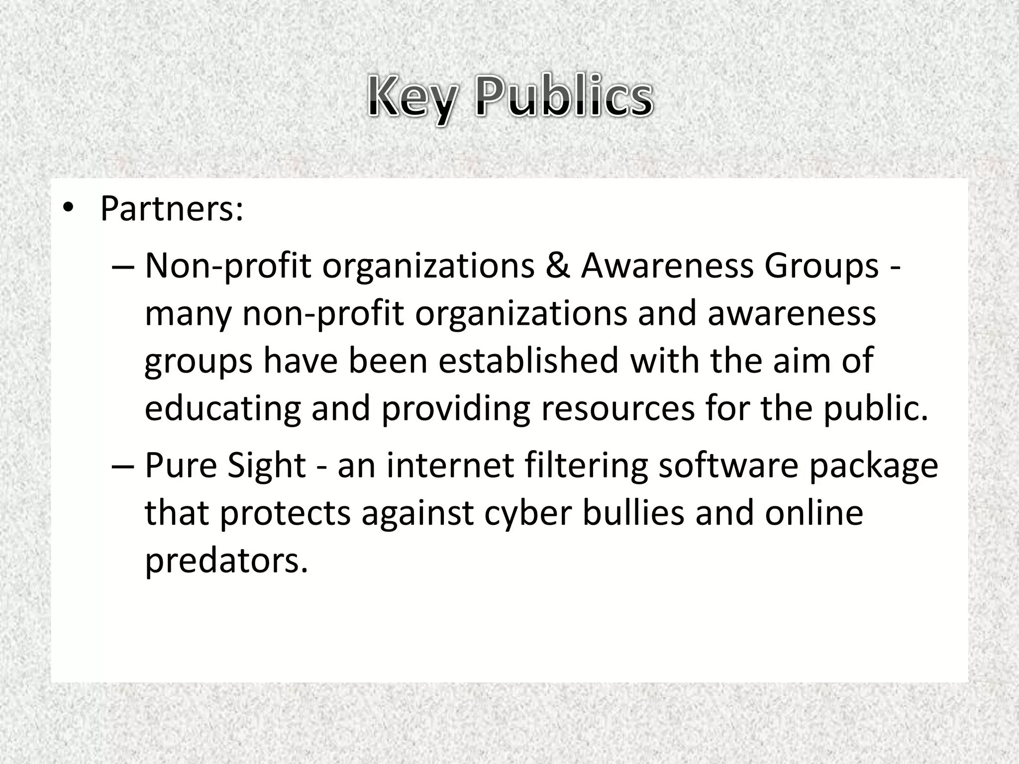 • Partners:
   – Non-profit organizations & Awareness Groups -
     many non-profit organizations and awareness
     groups have been established with the aim of
     educating and providing resources for the public.
   – Pure Sight - an internet filtering software package
     that protects against cyber bullies and online
     predators.
 