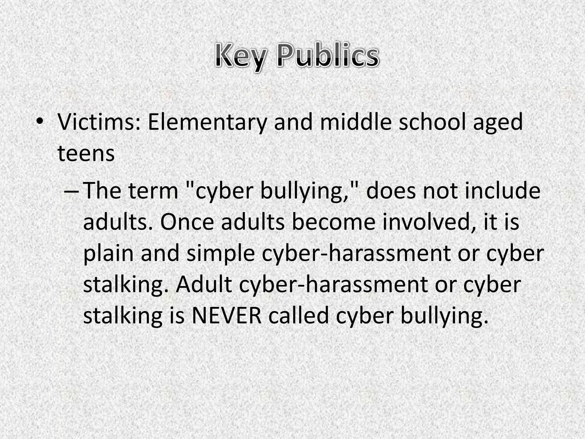 • Victims: Elementary and middle school aged
  teens
   – The term "cyber bullying," does not include
     adults. Once adults become involved, it is
     plain and simple cyber-harassment or cyber
     stalking. Adult cyber-harassment or cyber
     stalking is NEVER called cyber bullying.
 