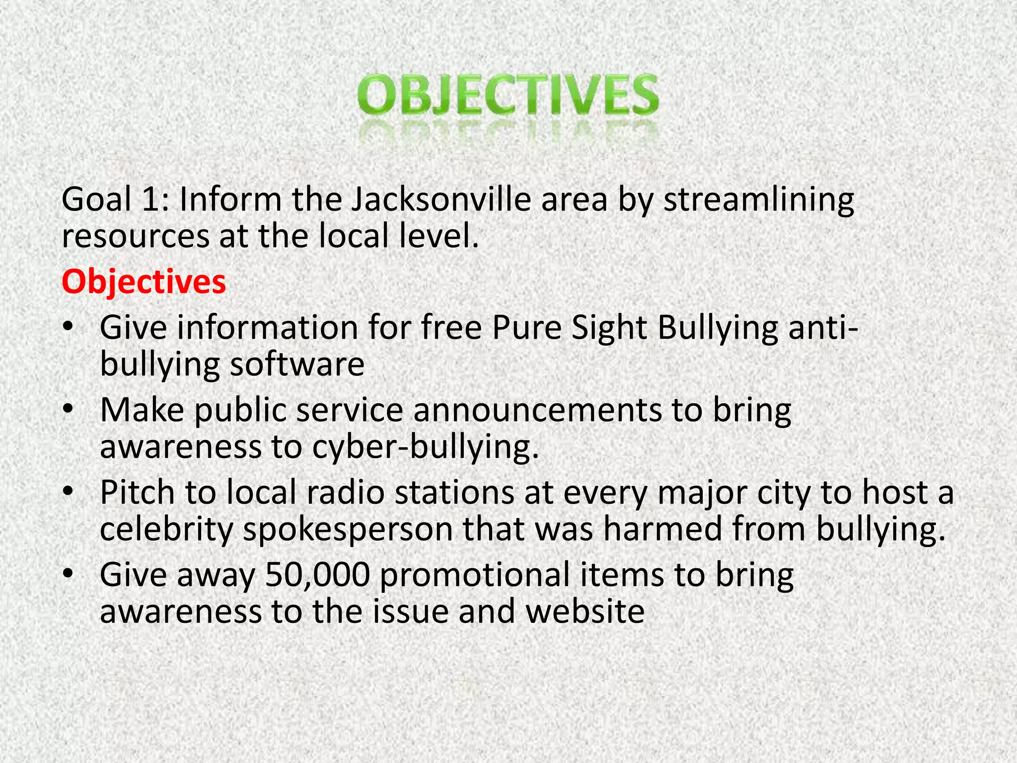 Goal 1: Inform the Jacksonville area by streamlining
resources at the local level.
Objectives
• Give information for free Pure Sight Bullying anti-
  bullying software
• Make public service announcements to bring
  awareness to cyber-bullying.
• Pitch to local radio stations at every major city to host a
  celebrity spokesperson that was harmed from bullying.
• Give away 50,000 promotional items to bring
  awareness to the issue and website
 