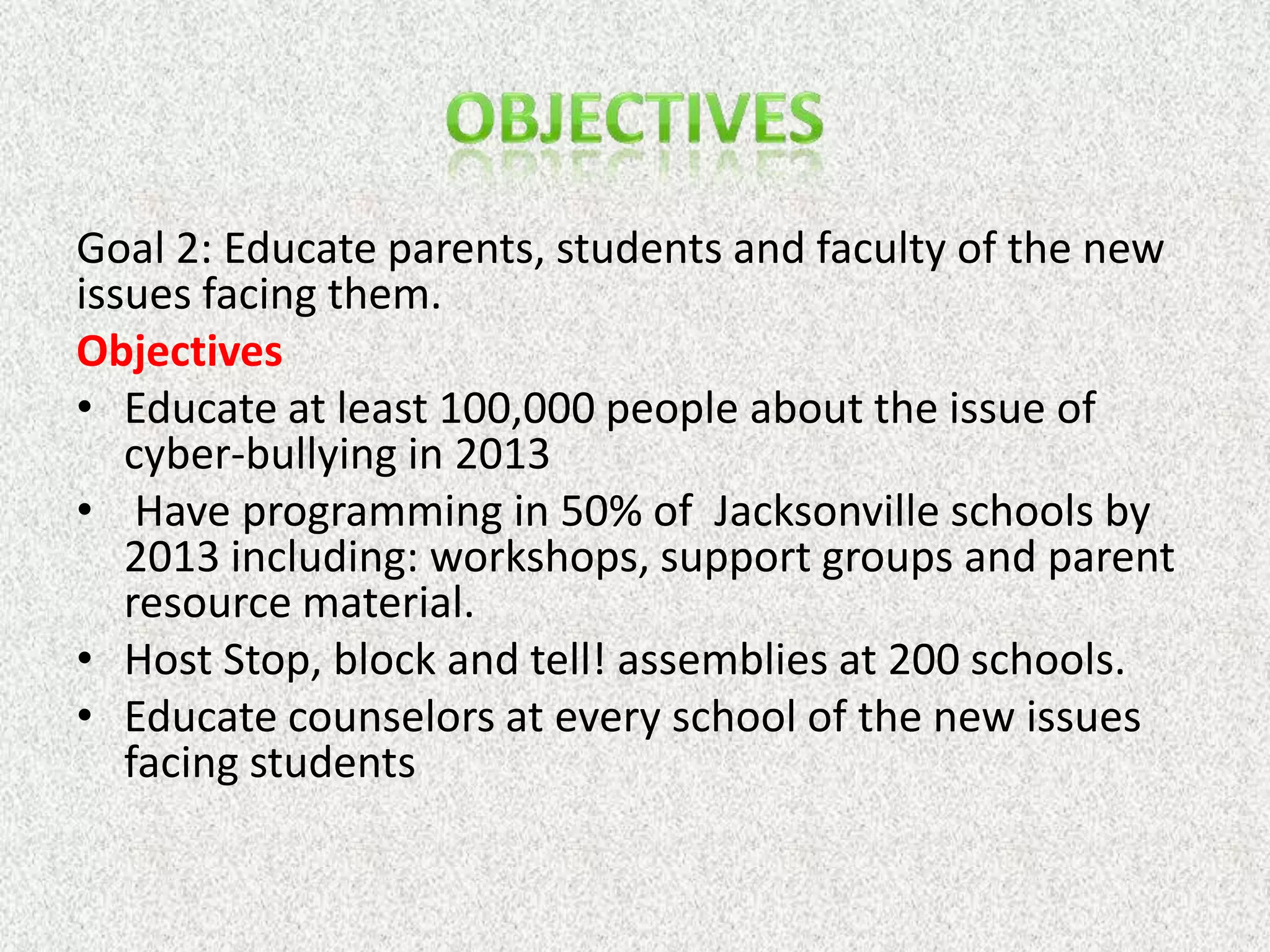 Goal 2: Educate parents, students and faculty of the new
issues facing them.
Objectives
• Educate at least 100,000 people about the issue of
   cyber-bullying in 2013
• Have programming in 50% of Jacksonville schools by
   2013 including: workshops, support groups and parent
   resource material.
• Host Stop, block and tell! assemblies at 200 schools.
• Educate counselors at every school of the new issues
   facing students
 
