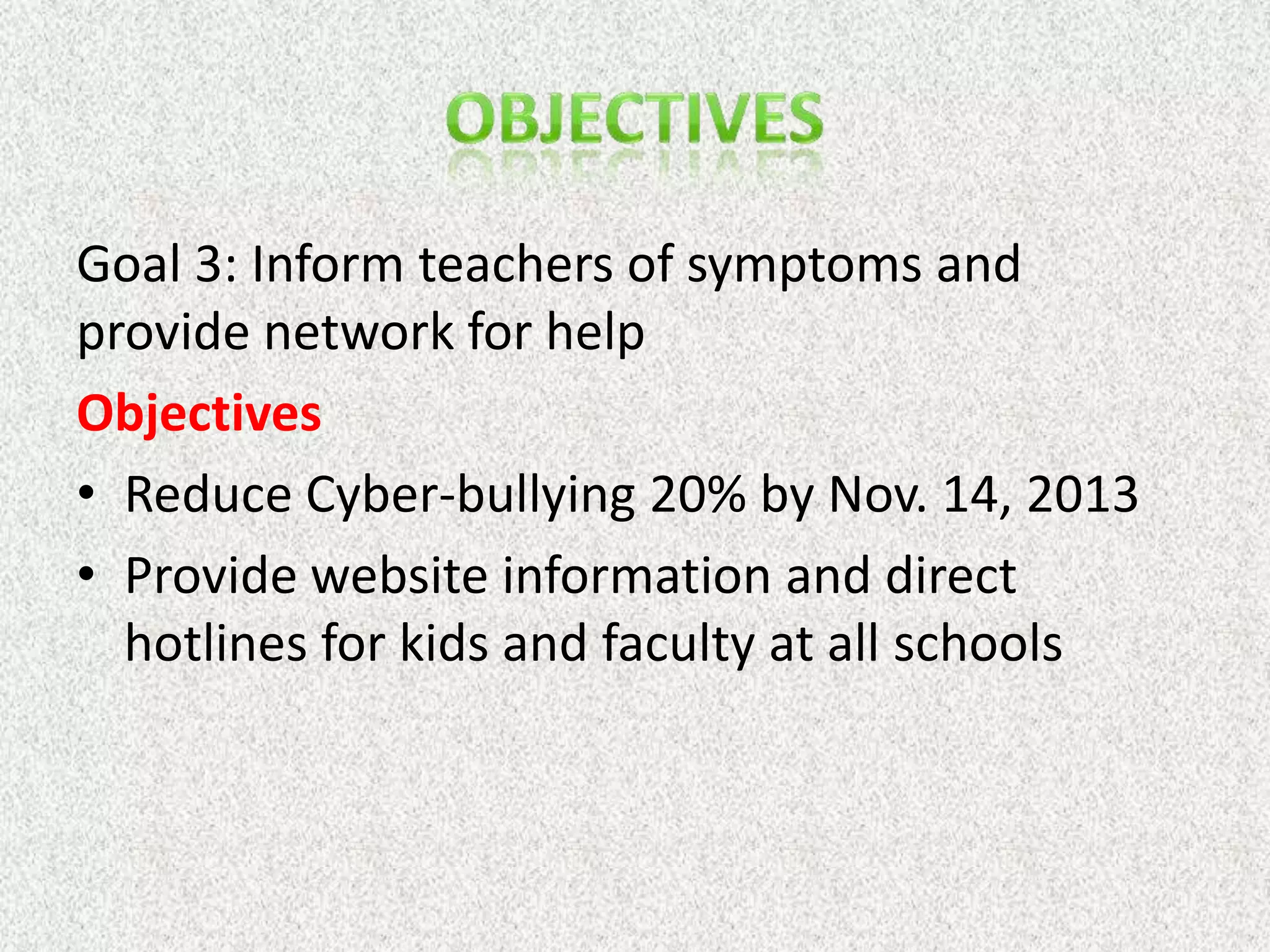 Goal 3: Inform teachers of symptoms and
provide network for help
Objectives
• Reduce Cyber-bullying 20% by Nov. 14, 2013
• Provide website information and direct
  hotlines for kids and faculty at all schools
 
