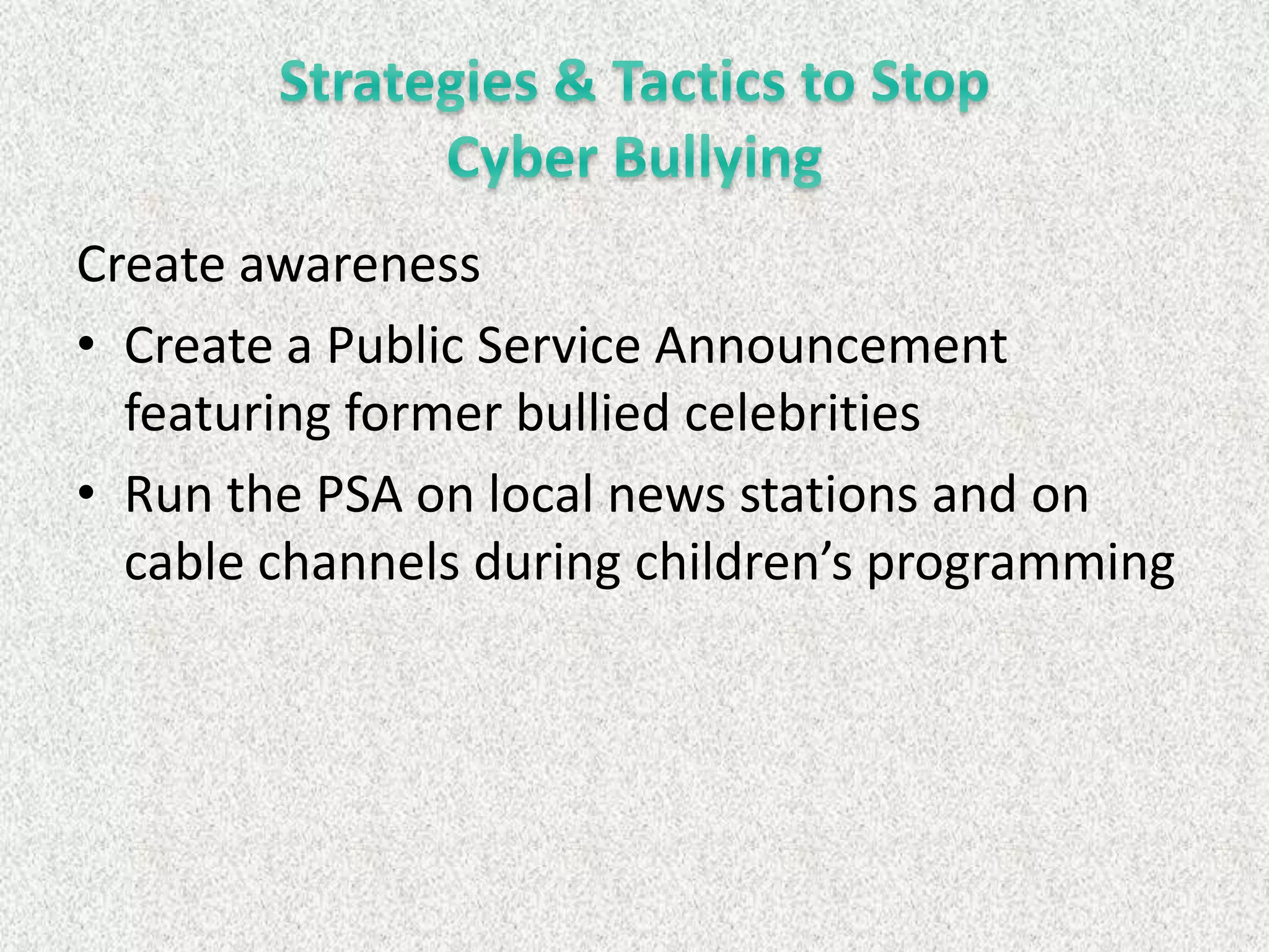Create awareness
• Create a Public Service Announcement
  featuring former bullied celebrities
• Run the PSA on local news stations and on
  cable channels during children’s programming
 
