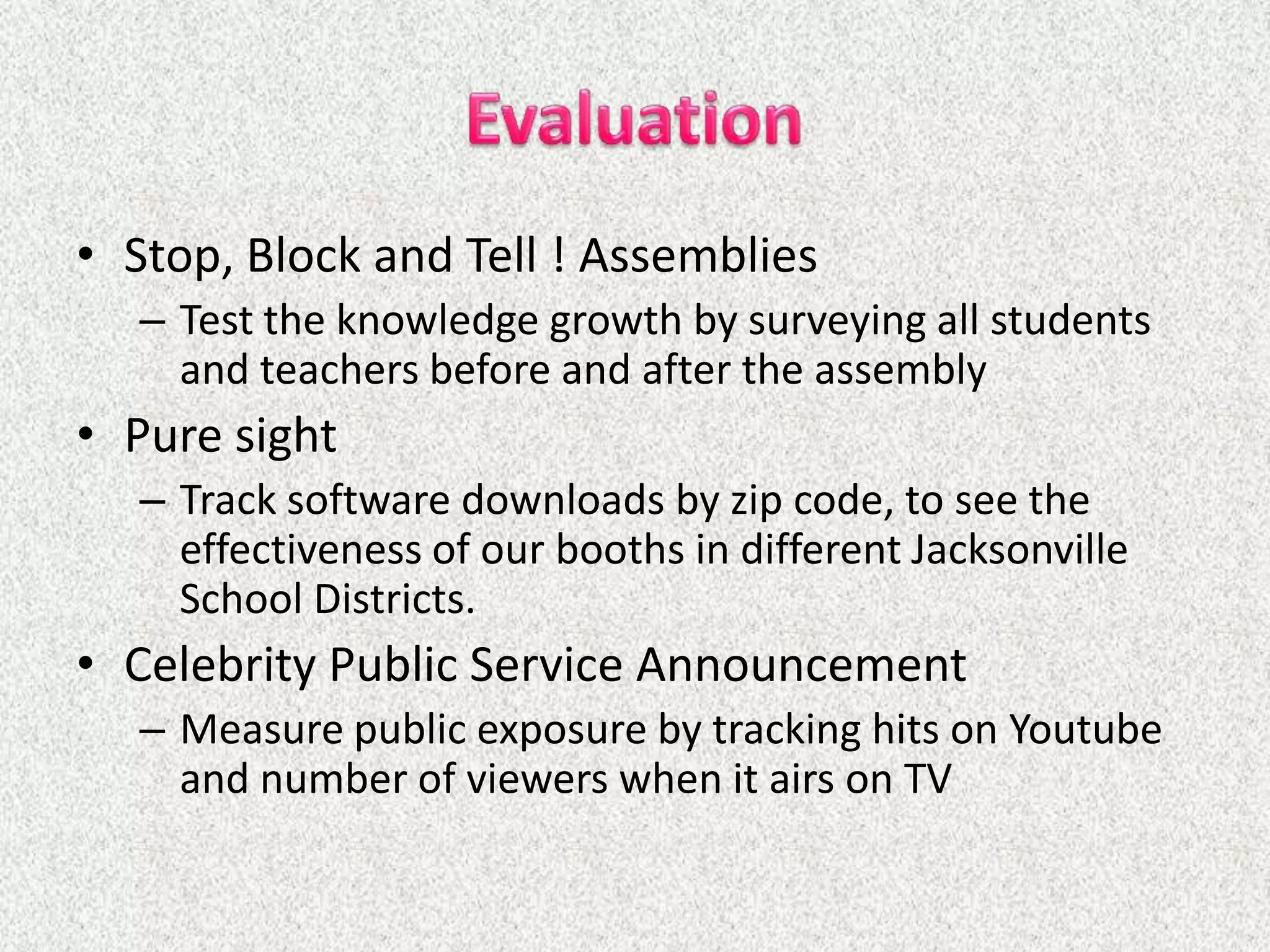 • Stop, Block and Tell ! Assemblies
  – Test the knowledge growth by surveying all students
    and teachers before and after the assembly
• Pure sight
  – Track software downloads by zip code, to see the
    effectiveness of our booths in different Jacksonville
    School Districts.
• Celebrity Public Service Announcement
  – Measure public exposure by tracking hits on Youtube
    and number of viewers when it airs on TV
 
