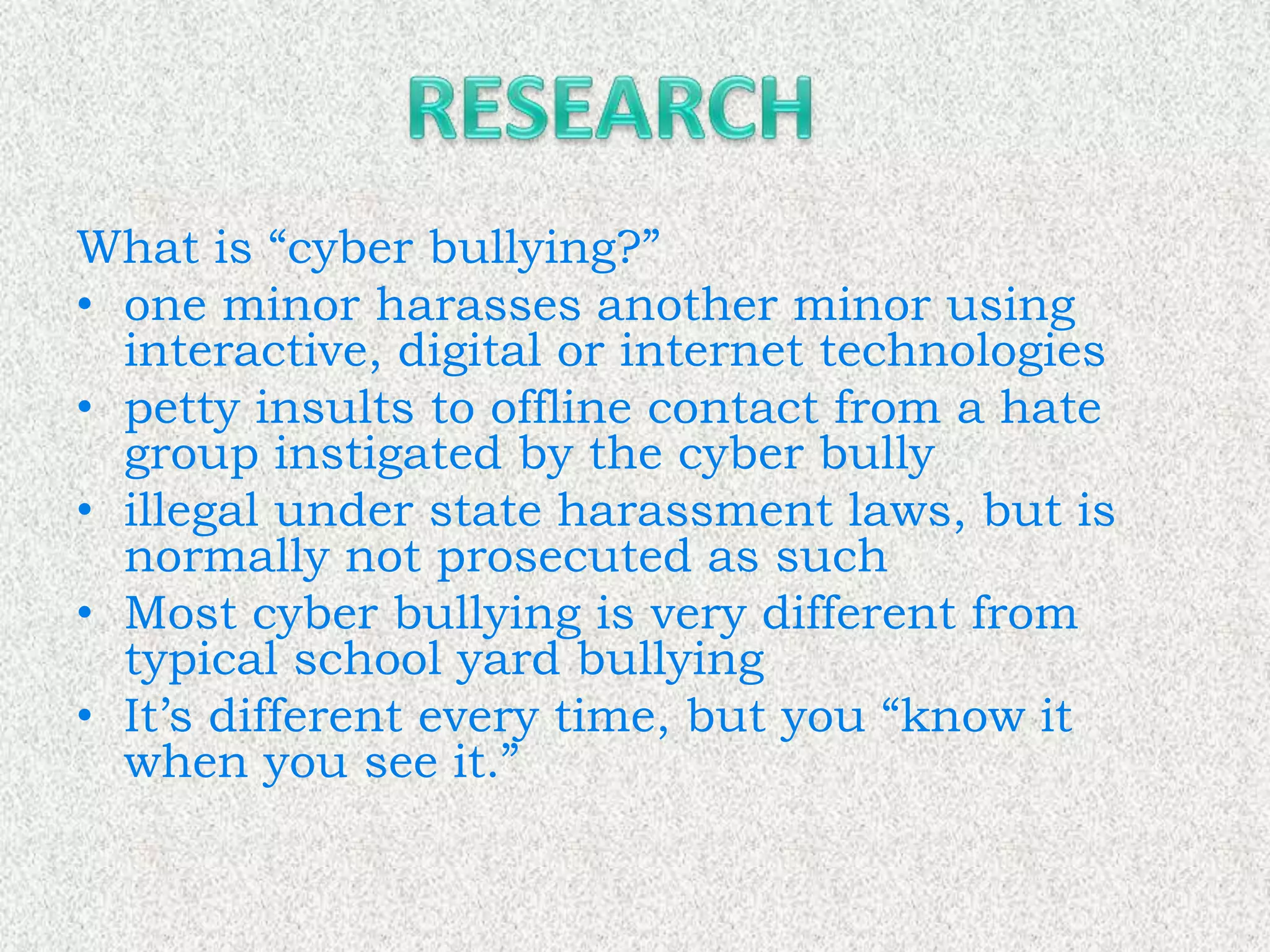 What is “cyber bullying?”
• one minor harasses another minor using
  interactive, digital or internet technologies
• petty insults to offline contact from a hate
  group instigated by the cyber bully
• illegal under state harassment laws, but is
  normally not prosecuted as such
• Most cyber bullying is very different from
  typical school yard bullying
• It’s different every time, but you “know it
  when you see it.”
 