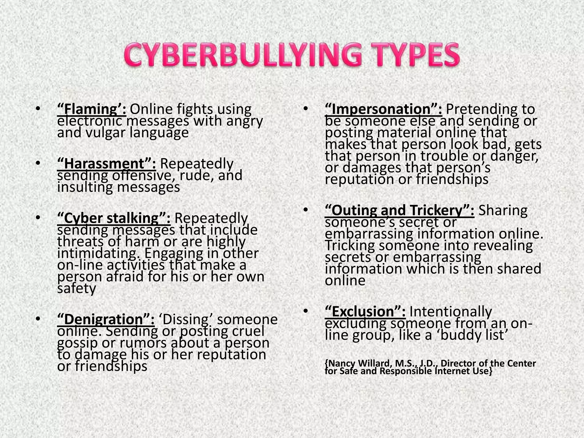 • “Flaming’: Online fights using     • “Impersonation”: Pretending to
  electronic messages with angry       be someone else and sending or
  and vulgar language                  posting material online that
                                       makes that person look bad, gets
• “Harassment”: Repeatedly             that person in trouble or danger,
  sending offensive, rude, and         or damages that person’s
  insulting messages                   reputation or friendships

• “Cyber stalking”: Repeatedly       • “Outing and Trickery”: Sharing
  sending messages that include        someone’s secret or
  threats of harm or are highly        embarrassing information online.
  intimidating. Engaging in other      Tricking someone into revealing
  on-line activities that make a       secrets or embarrassing
  person afraid for his or her own     information which is then shared
  safety                               online

• “Denigration”: ‘Dissing’ someone   • “Exclusion”: Intentionally
  online. Sending or posting cruel     excluding someone from an on-
  gossip or rumors about a person      line group, like a ‘buddy list’
  to damage his or her reputation       {Nancy Willard, M.S., J.D., Director of the Center
  or friendships                        for Safe and Responsible Internet Use}
 