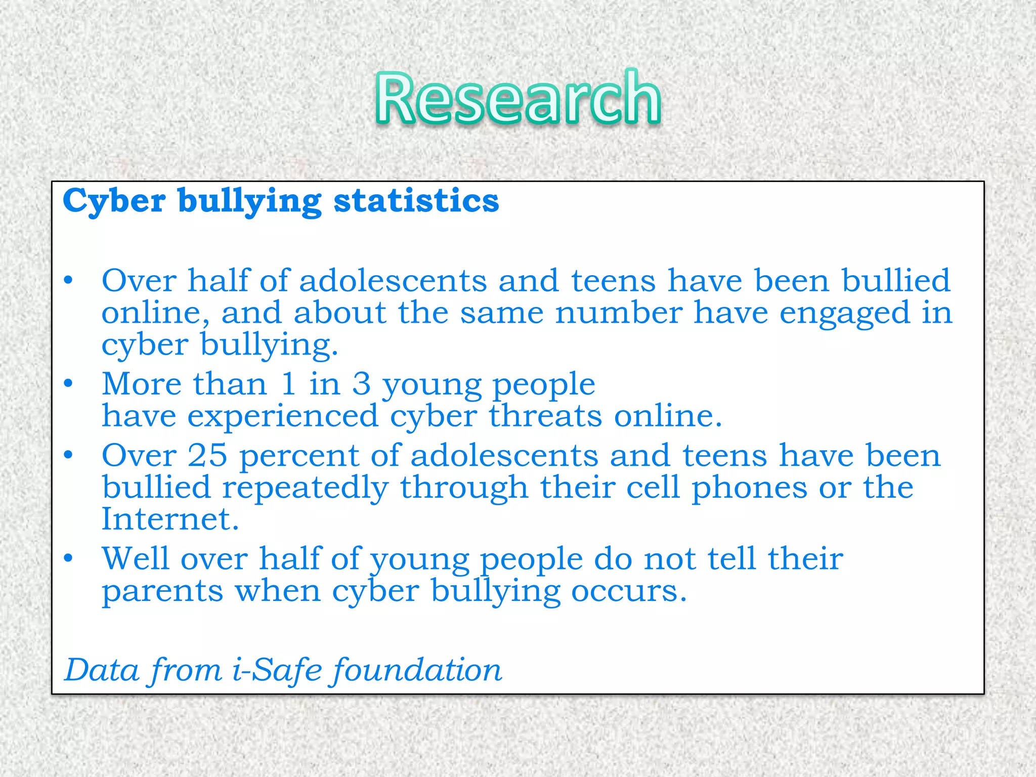 Cyber bullying statistics

• Over half of adolescents and teens have been bullied
  online, and about the same number have engaged in
  cyber bullying.
• More than 1 in 3 young people
  have experienced cyber threats online.
• Over 25 percent of adolescents and teens have been
  bullied repeatedly through their cell phones or the
  Internet.
• Well over half of young people do not tell their
  parents when cyber bullying occurs.

Data from i-Safe foundation
 