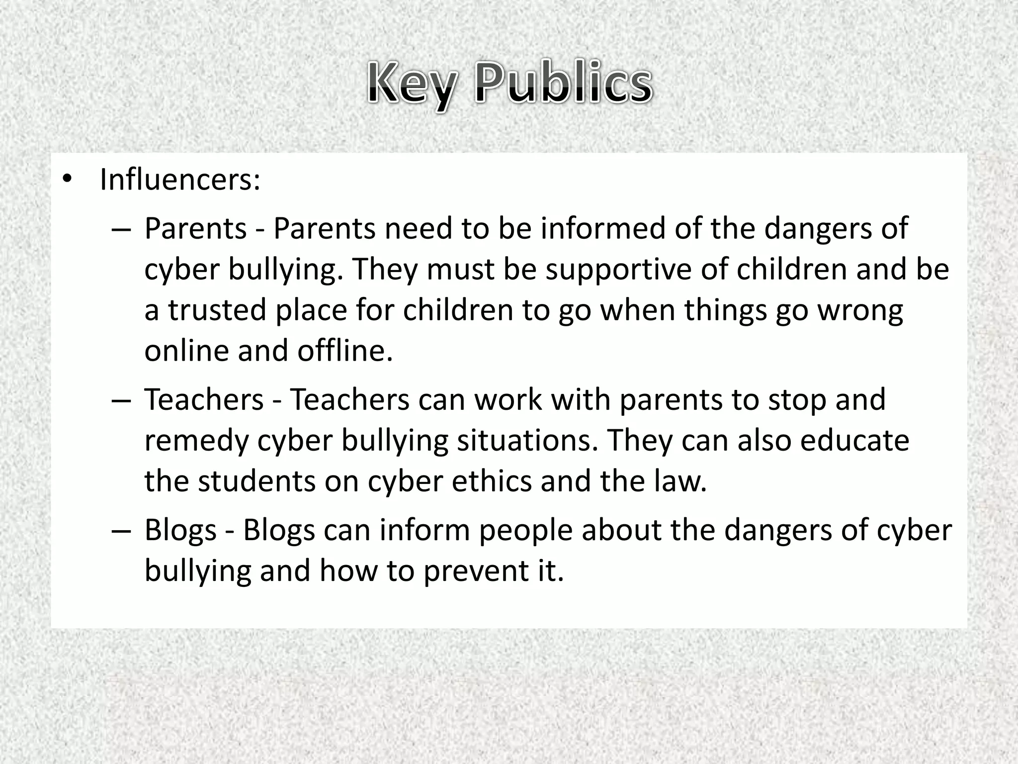 • Influencers:
   – Parents - Parents need to be informed of the dangers of
      cyber bullying. They must be supportive of children and be
      a trusted place for children to go when things go wrong
      online and offline.
   – Teachers - Teachers can work with parents to stop and
      remedy cyber bullying situations. They can also educate
      the students on cyber ethics and the law.
   – Blogs - Blogs can inform people about the dangers of cyber
      bullying and how to prevent it.
 