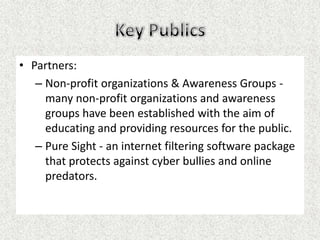 • Partners:
   – Non-profit organizations & Awareness Groups -
     many non-profit organizations and awareness
     groups have been established with the aim of
     educating and providing resources for the public.
   – Pure Sight - an internet filtering software package
     that protects against cyber bullies and online
     predators.
 