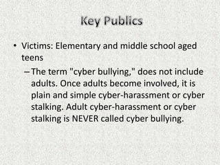 • Victims: Elementary and middle school aged
  teens
   – The term "cyber bullying," does not include
     adults. Once adults become involved, it is
     plain and simple cyber-harassment or cyber
     stalking. Adult cyber-harassment or cyber
     stalking is NEVER called cyber bullying.
 