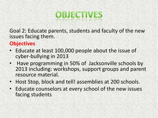 Goal 2: Educate parents, students and faculty of the new
issues facing them.
Objectives
• Educate at least 100,000 people about the issue of
   cyber-bullying in 2013
• Have programming in 50% of Jacksonville schools by
   2013 including: workshops, support groups and parent
   resource material.
• Host Stop, block and tell! assemblies at 200 schools.
• Educate counselors at every school of the new issues
   facing students
 