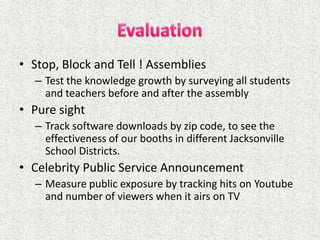 • Stop, Block and Tell ! Assemblies
  – Test the knowledge growth by surveying all students
    and teachers before and after the assembly
• Pure sight
  – Track software downloads by zip code, to see the
    effectiveness of our booths in different Jacksonville
    School Districts.
• Celebrity Public Service Announcement
  – Measure public exposure by tracking hits on Youtube
    and number of viewers when it airs on TV
 
