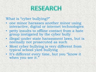 What is “cyber bullying?”
• one minor harasses another minor using
  interactive, digital or internet technologies
• petty insults to offline contact from a hate
  group instigated by the cyber bully
• illegal under state harassment laws, but is
  normally not prosecuted as such
• Most cyber bullying is very different from
  typical school yard bullying
• It’s different every time, but you “know it
  when you see it.”
 