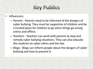 • Influencers:
   – Parents - Parents need to be informed of the dangers of
      cyber bullying. They must be supportive of children and be
      a trusted place for children to go when things go wrong
      online and offline.
   – Teachers - Teachers can work with parents to stop and
      remedy cyber bullying situations. They can also educate
      the students on cyber ethics and the law.
   – Blogs - Blogs can inform people about the dangers of cyber
      bullying and how to prevent it.
 