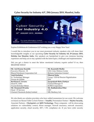 Cyber Security for Industry 4.0", 29th January 2019, Mumbai, India
Explore Exhibitions & Conferences LLP wishing you a very Happy New Year!
I would like to introduce you to our most prominent industry speakers who will share their
knowledgeable insights at our upcoming Cyber Security for Industry 4.0, 29 January 2019,
Holiday Inn Mumbai, India. Our speakers are handpicked to give you immense learning
experience and help you to stay updated with the latest topics, challenges and implementation.
Did you get a chance to meet the below mentioned industry experts earlier? If no, then
REGISTER TODAY
Mr. Anil Kumar Kaushik
Executive Director - IS
Bharat Petroleum Corporation Ltd
Mr. Kaustubh Medhe
GM, Cyber Defence Centre
Reliance Industries Limited
Amit Kurhekar
Sr. Technology Manager
Procter & Gamble
Dheeraj Sinha
Group - CIO & Director Digitalization
JSW
Ravikiran S. Avvaru
Head IT, CISO
Toyota Kirloskar Motor
Jayaprakash Babu Chettyar
General Manager IT
KONE Corporation
Mr. Desmond DCunha
Head - IT Services
Clariant Chemicals (India) Limited
Mr. Radhakrishna Pillai
CIO
SRL Ranbaxy Ltd.
We also thank our solution providers who have added momentum for our event. We welcome
on board our Round Table Co-host Partner – Tenable, Presentation Partner – Skybox Security,
Associate Partners - Checkpoint and QOS Technology. These companies will be showcasing
solutions on vulnerability control, threat manager, firewall assurance, network assurance,
application security, cloud security, IOT / OT, compliance etc. If you have cyber security
 