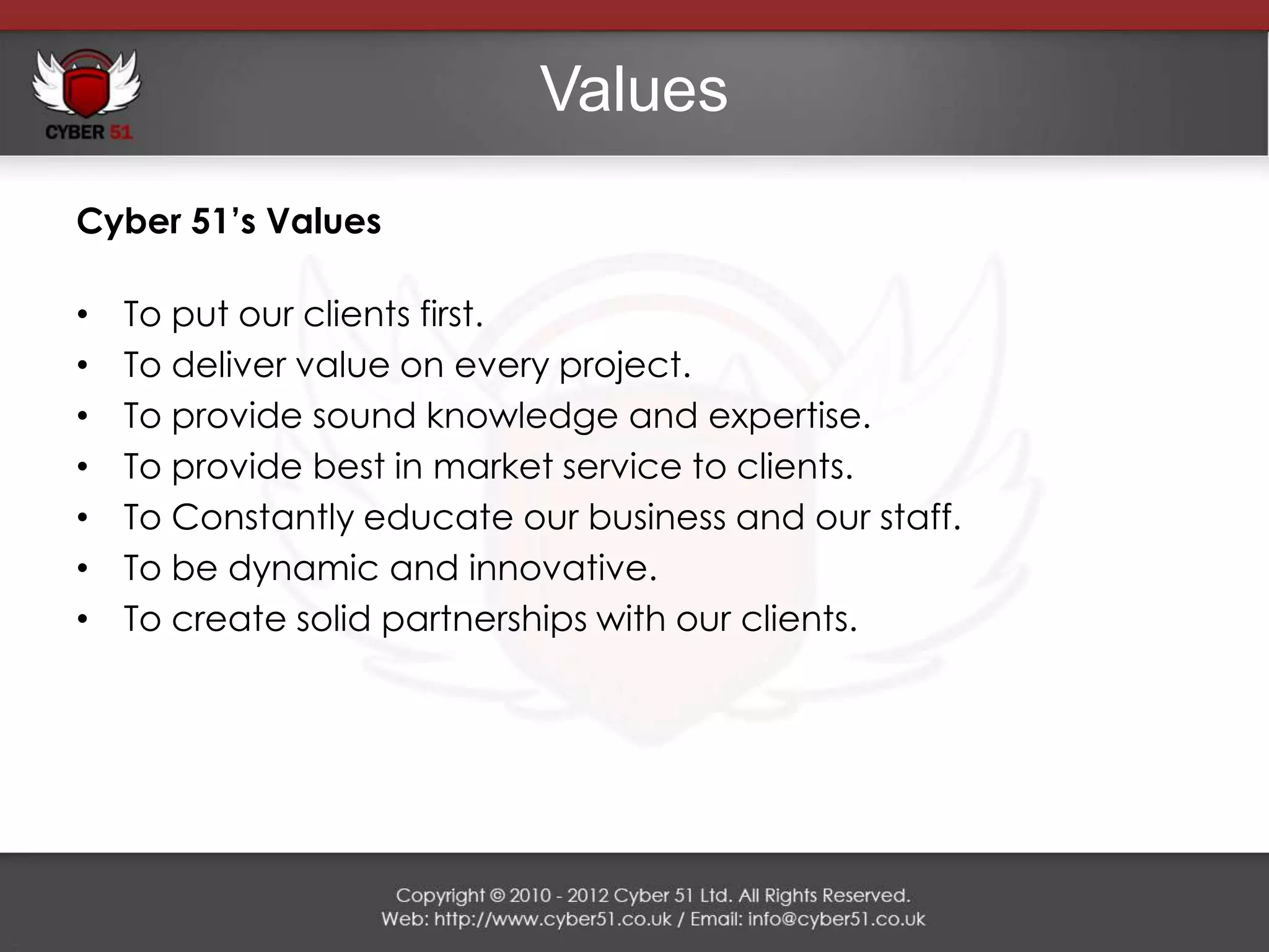 Values
Cyber 51’s Values

•   To put our clients first.
•   To deliver value on every project.
•   To provide sound knowledge and expertise.
•   To provide best in market service to clients.
•   To Constantly educate our business and our staff.
•   To be dynamic and innovative.
•   To create solid partnerships with our clients.
 