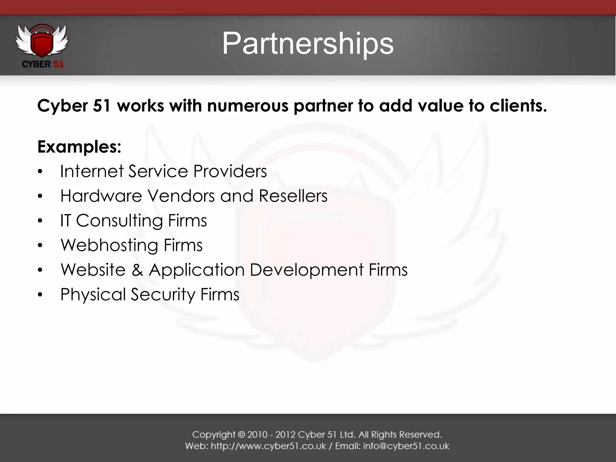 Partnerships
Cyber 51 works with numerous partner to add value to clients.

Examples:
• Internet Service Providers
• Hardware Vendors and Resellers
• IT Consulting Firms
• Webhosting Firms
• Website & Application Development Firms
• Physical Security Firms
 