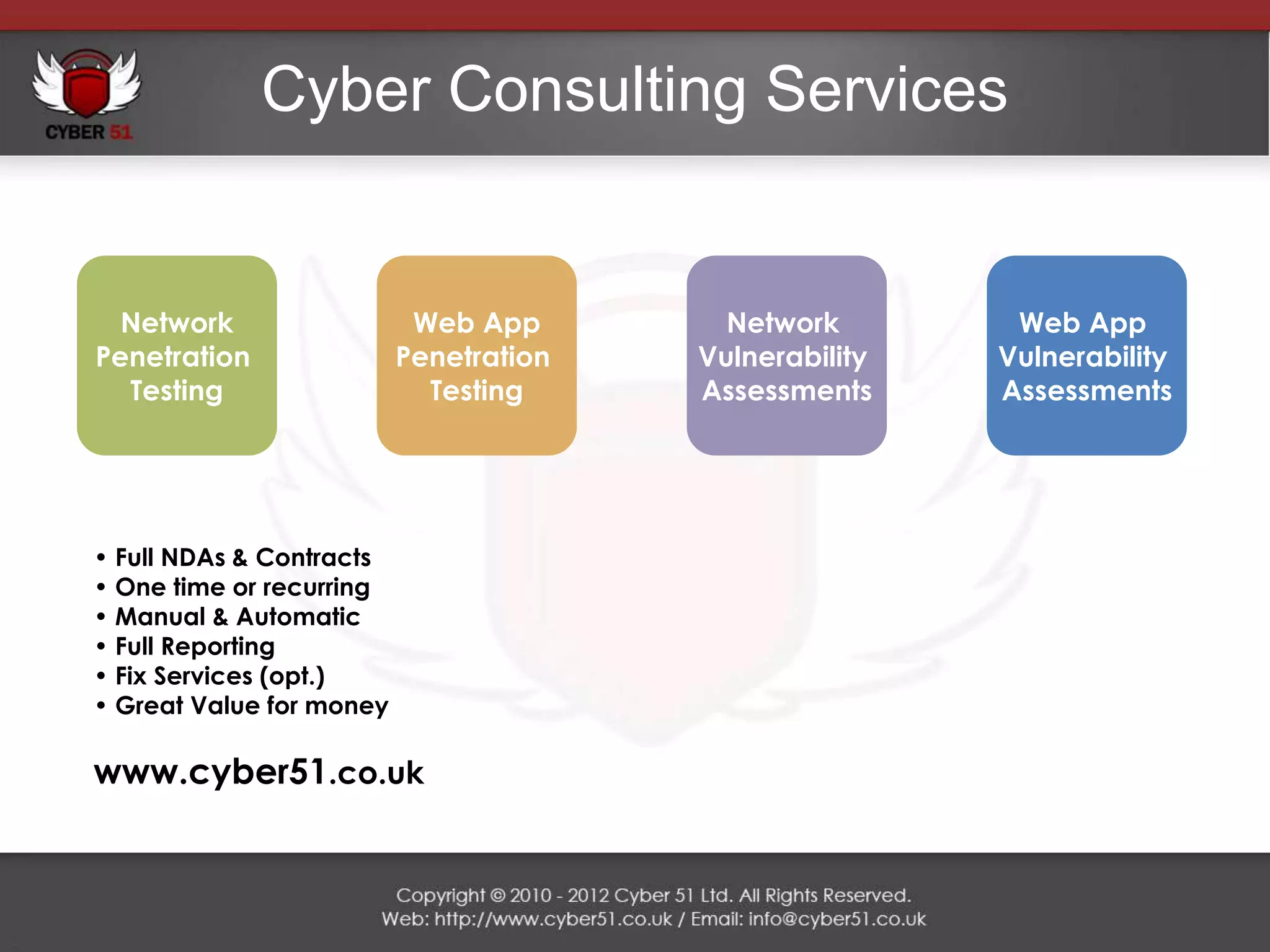 Cyber Consulting Services


  Network                  Web App        Network        Web App
Penetration               Penetration   Vulnerability   Vulnerability
  Testing                   Testing     Assessments     Assessments




• Full NDAs & Contracts
• One time or recurring
• Manual & Automatic
• Full Reporting
• Fix Services (opt.)
• Great Value for money

www.cyber51.co.uk
 