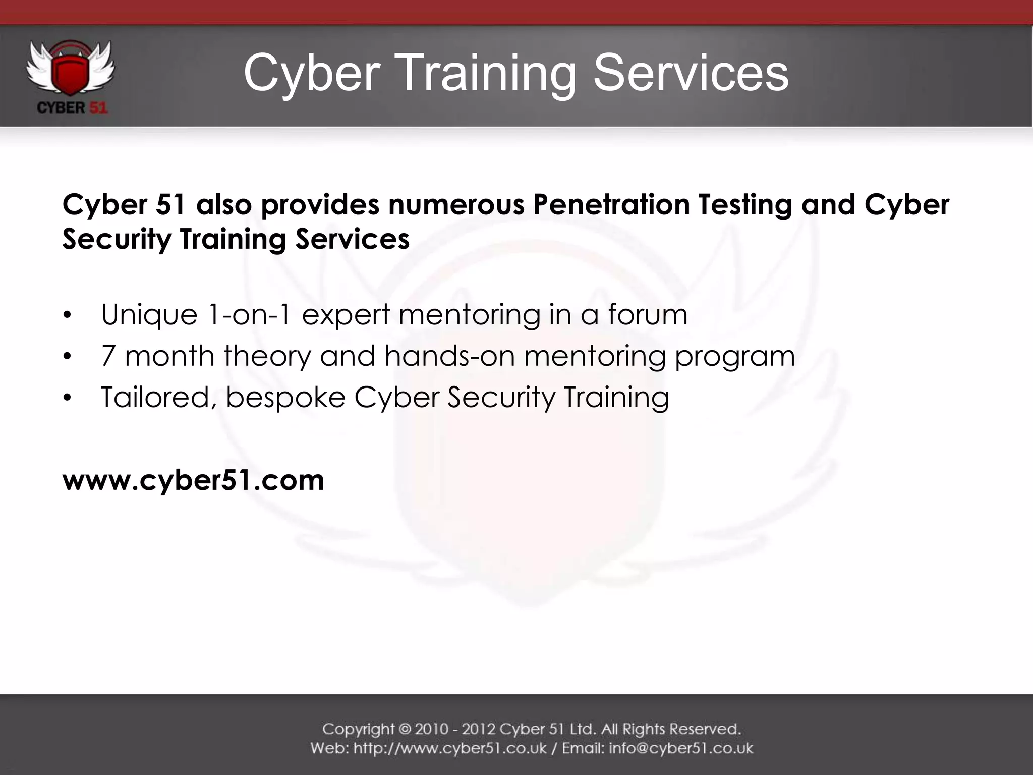 Cyber Training Services

Cyber 51 also provides numerous Penetration Testing and Cyber
Security Training Services

• Unique 1-on-1 expert mentoring in a forum
• 7 month theory and hands-on mentoring program
• Tailored, bespoke Cyber Security Training

www.cyber51.com
 