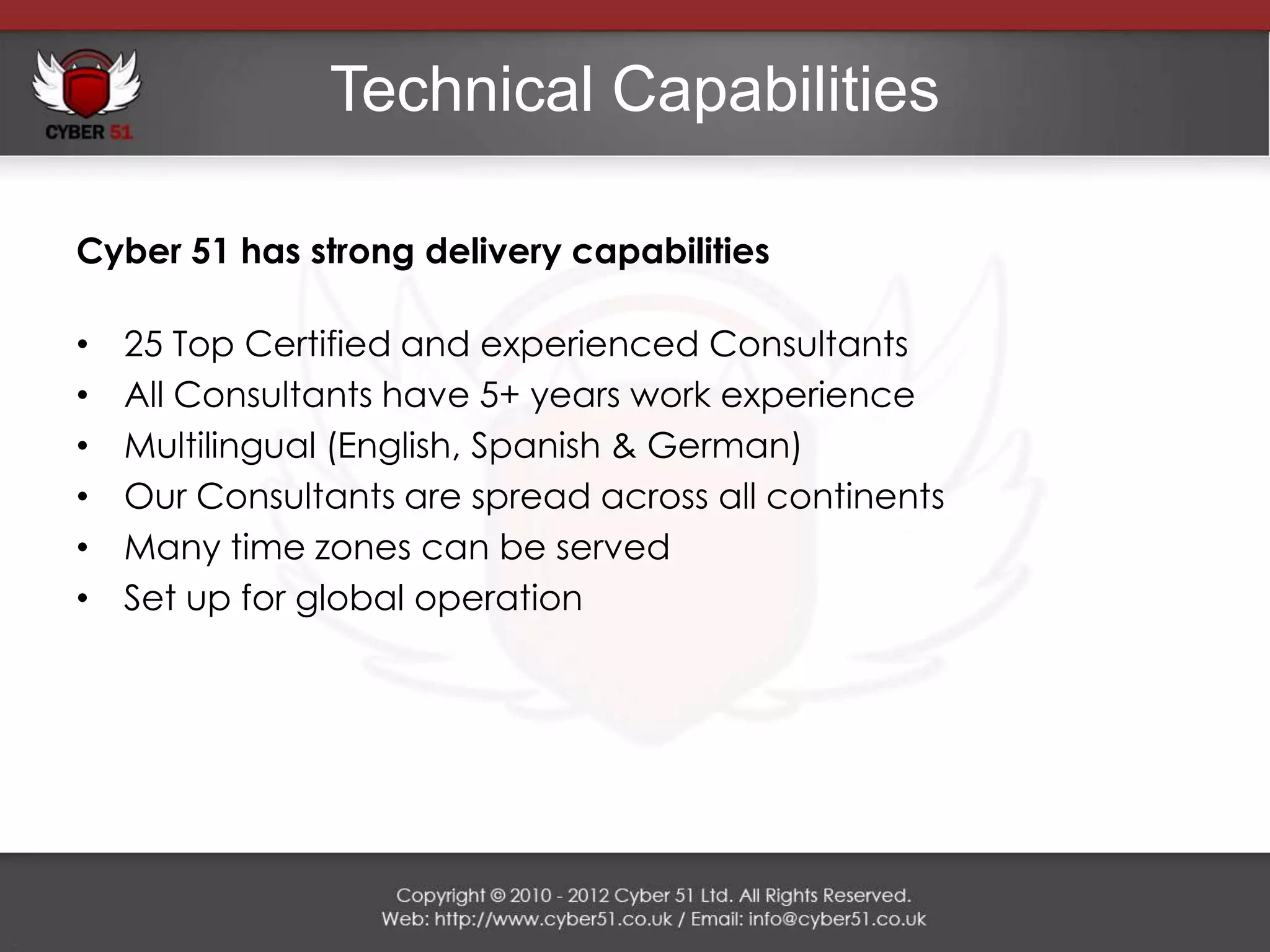Technical Capabilities

Cyber 51 has strong delivery capabilities

•   25 Top Certified and experienced Consultants
•   All Consultants have 5+ years work experience
•   Multilingual (English, Spanish & German)
•   Our Consultants are spread across all continents
•   Many time zones can be served
•   Set up for global operation
 