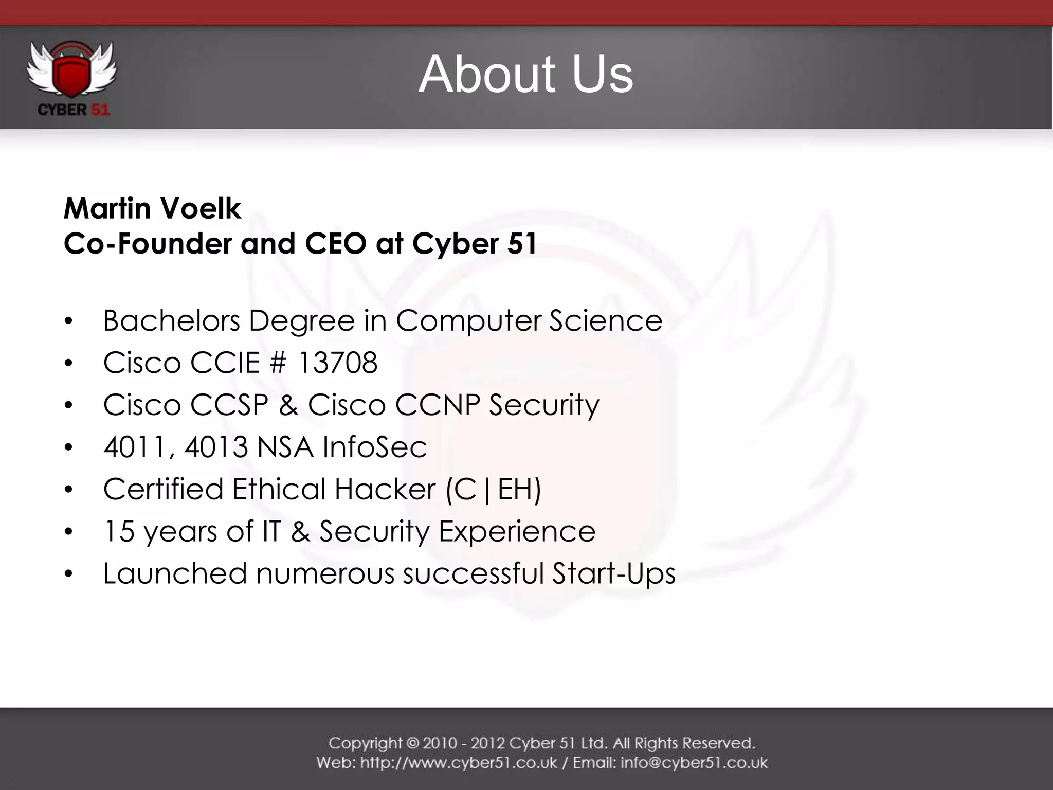About Us

Martin Voelk
Co-Founder and CEO at Cyber 51

•   Bachelors Degree in Computer Science
•   Cisco CCIE # 13708
•   Cisco CCSP & Cisco CCNP Security
•   4011, 4013 NSA InfoSec
•   Certified Ethical Hacker (C|EH)
•   15 years of IT & Security Experience
•   Launched numerous successful Start-Ups
 