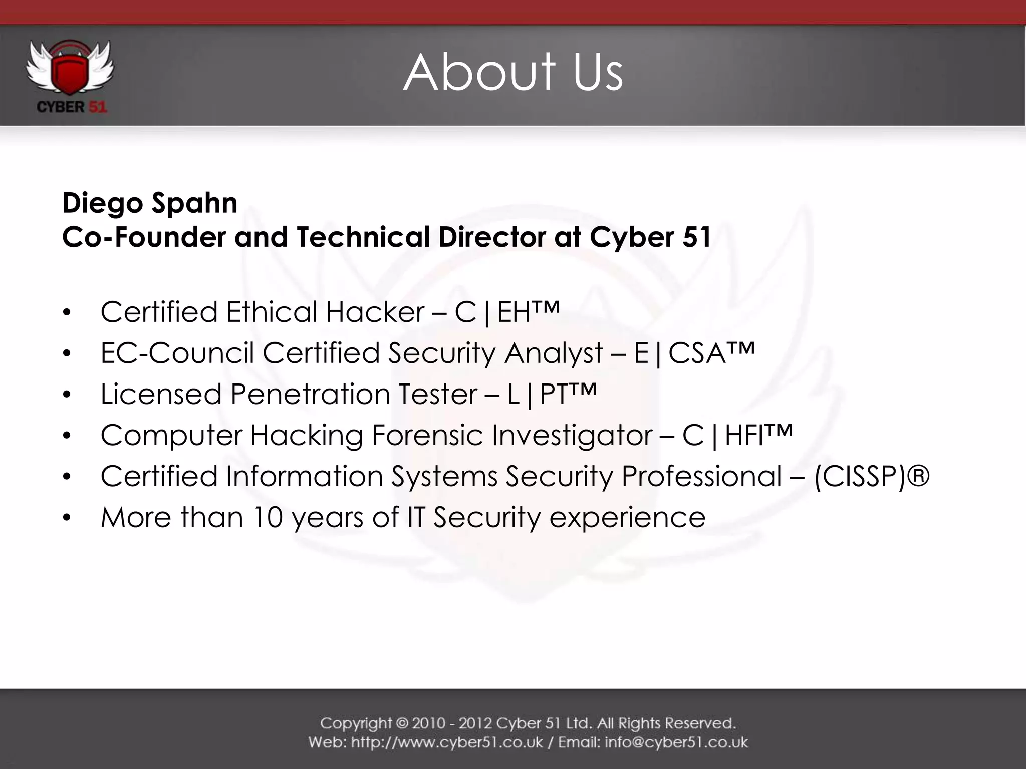 About Us

Diego Spahn
Co-Founder and Technical Director at Cyber 51

•   Certified Ethical Hacker – C|EH™
•   EC-Council Certified Security Analyst – E|CSA™
•   Licensed Penetration Tester – L|PT™
•   Computer Hacking Forensic Investigator – C|HFI™
•   Certified Information Systems Security Professional – (CISSP)®
•   More than 10 years of IT Security experience
 