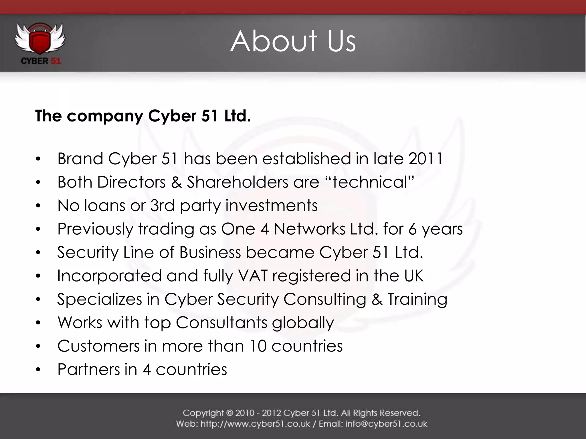 About Us

The company Cyber 51 Ltd.

•   Brand Cyber 51 has been established in late 2011
•   Both Directors & Shareholders are “technical”
•   No loans or 3rd party investments
•   Previously trading as One 4 Networks Ltd. for 6 years
•   Security Line of Business became Cyber 51 Ltd.
•   Incorporated and fully VAT registered in the UK
•   Specializes in Cyber Security Consulting & Training
•   Works with top Consultants globally
•   Customers in more than 10 countries
•   Partners in 4 countries
 