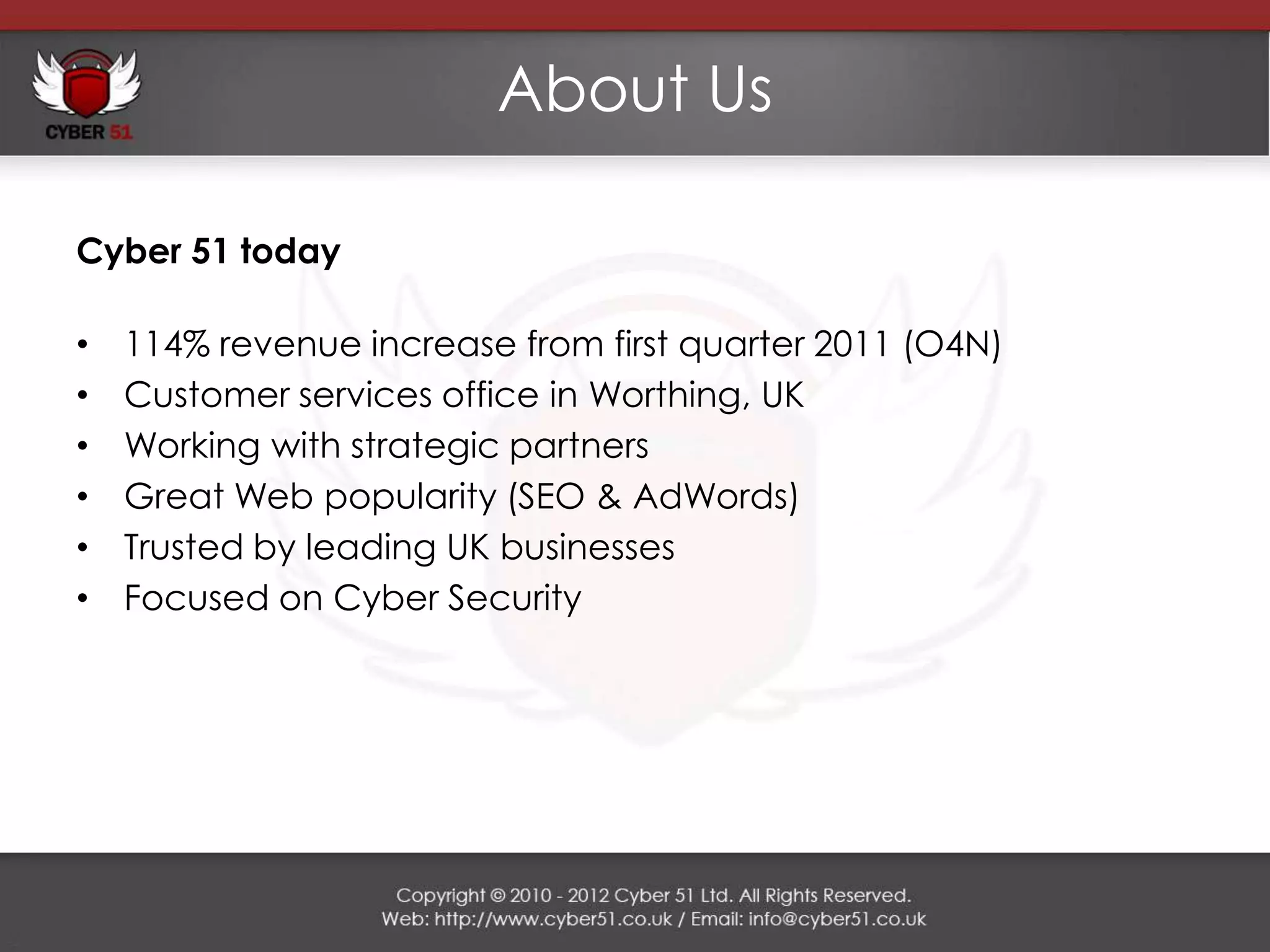 About Us

Cyber 51 today

•   114% revenue increase from first quarter 2011 (O4N)
•   Customer services office in Worthing, UK
•   Working with strategic partners
•   Great Web popularity (SEO & AdWords)
•   Trusted by leading UK businesses
•   Focused on Cyber Security
 