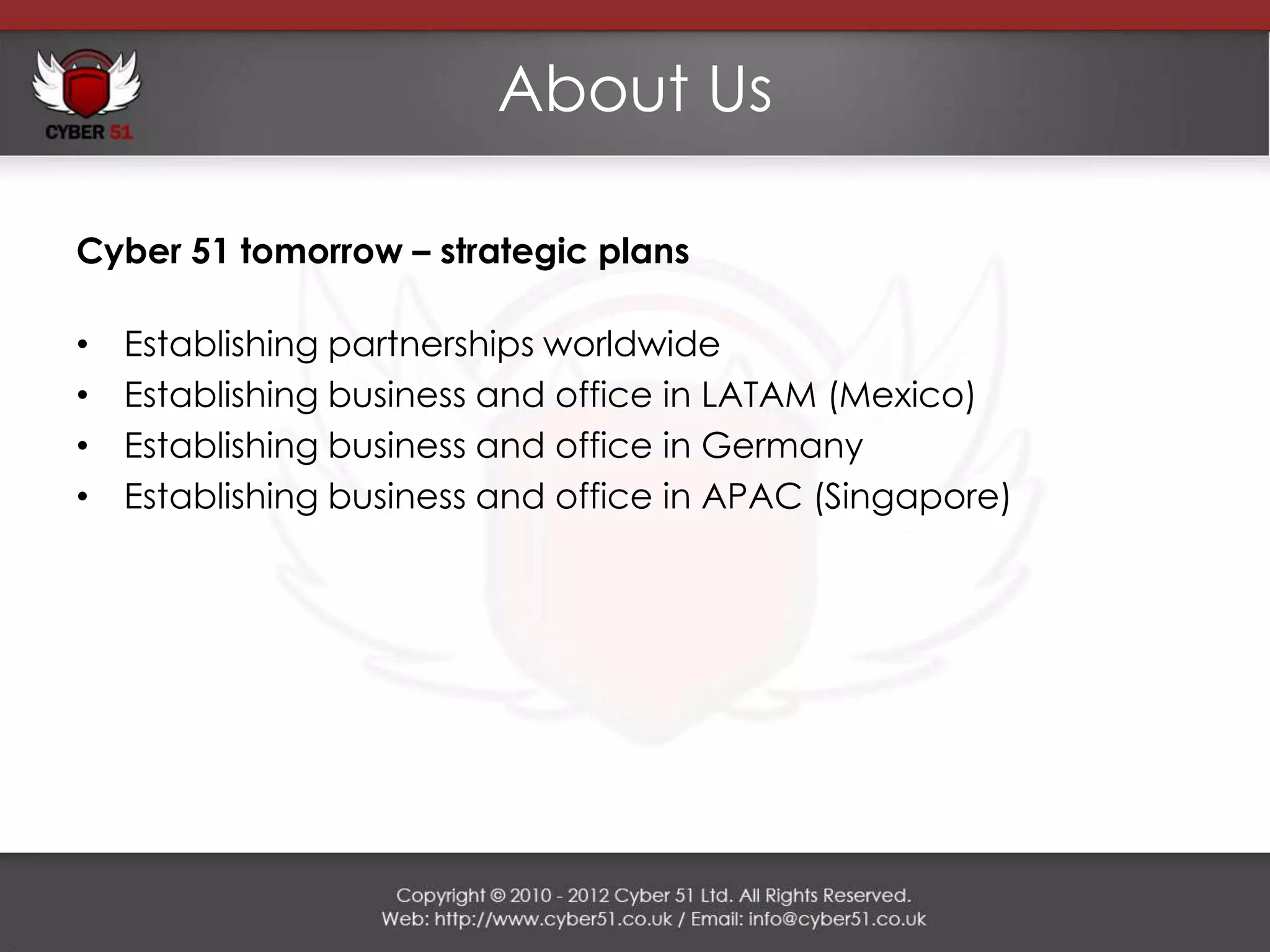 About Us

Cyber 51 tomorrow – strategic plans

•   Establishing partnerships worldwide
•   Establishing business and office in LATAM (Mexico)
•   Establishing business and office in Germany
•   Establishing business and office in APAC (Singapore)
 