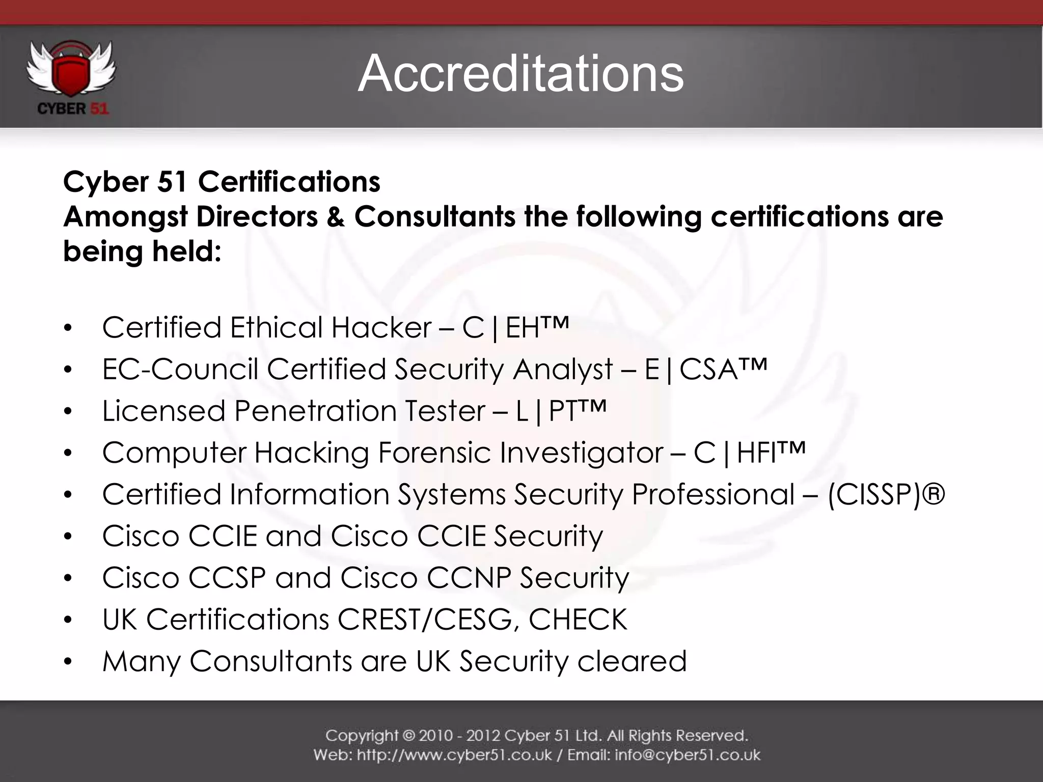 Accreditations
Cyber 51 Certifications
Amongst Directors & Consultants the following certifications are
being held:

•   Certified Ethical Hacker – C|EH™
•   EC-Council Certified Security Analyst – E|CSA™
•   Licensed Penetration Tester – L|PT™
•   Computer Hacking Forensic Investigator – C|HFI™
•   Certified Information Systems Security Professional – (CISSP)®
•   Cisco CCIE and Cisco CCIE Security
•   Cisco CCSP and Cisco CCNP Security
•   UK Certifications CREST/CESG, CHECK
•   Many Consultants are UK Security cleared
 