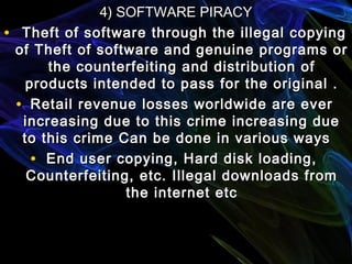 4) SOFTWARE PIRACY4) SOFTWARE PIRACY
• Theft of software through the illegal copyingTheft of software through the illegal copying
of Theft of software and genuine programs orof Theft of software and genuine programs or
the counterfeiting and distribution ofthe counterfeiting and distribution of
products intended to pass for the original .products intended to pass for the original .
• Retail revenue losses worldwide are everRetail revenue losses worldwide are ever
increasing due to this crime increasing dueincreasing due to this crime increasing due
to this crime Can be done in various waysto this crime Can be done in various ways
• End user copying, Hard disk loading,End user copying, Hard disk loading,
Counterfeiting, etc. Illegal downloads fromCounterfeiting, etc. Illegal downloads from
the internet etcthe internet etc
 