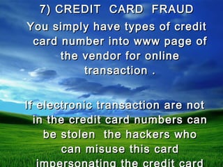 7) CREDIT CARD FRAUD7) CREDIT CARD FRAUD
You simply have types of creditYou simply have types of credit
card number into www page ofcard number into www page of
the vendor for onlinethe vendor for online
transaction .transaction .
If electronic transaction are notIf electronic transaction are not
in the credit card numbers canin the credit card numbers can
be stolen the hackers whobe stolen the hackers who
can misuse this cardcan misuse this card
 