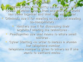 6)IRC CRIME6)IRC CRIME
• Internet Relay Chat (IRC) servers have chatInternet Relay Chat (IRC) servers have chat
rooms in which people from anywhere the worldrooms in which people from anywhere the world
can come together and chat with each other .can come together and chat with each other .
• Criminals use it for meeting co use it for meetingCriminals use it for meeting co use it for meeting
co-conspirators .co-conspirators .
• Hackers use it for discussing theirHackers use it for discussing their
exploits / sharing the techniques .exploits / sharing the techniques .
• Paedophiles use chat rooms to allure smallPaedophiles use chat rooms to allure small
children .children .
• Cyber Stalking -In order to harass a womanCyber Stalking -In order to harass a woman
her telephone numberher telephone number
 telephone number is given to others as if she telephone number is given to others as if she
wants to befriend males .wants to befriend males .
 