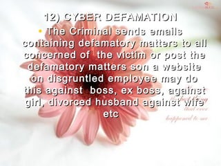 12) CYBER DEFAMATION12) CYBER DEFAMATION
• The Criminal sends emailsThe Criminal sends emails
containing defamatory matters to allcontaining defamatory matters to all
concerned of  the victim or post theconcerned of  the victim or post the
defamatory matters son a websitedefamatory matters son a website
on disgruntled employee may doon disgruntled employee may do
this against  boss, ex boss, againstthis against  boss, ex boss, against
girl, divorced husband against wifegirl, divorced husband against wife
etc  etc  
 