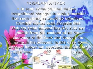 14)SALAMI ATTACK 14)SALAMI ATTACK 
• In such crime criminal makesIn such crime criminal makes
insignificant changes in such a mannerinsignificant changes in such a manner
that such changes would go unnoticed.that such changes would go unnoticed.
Criminal makes such program thatCriminal makes such program that
deducts small amount like Rs. 2.50 perdeducts small amount like Rs. 2.50 per
month from the account of all themonth from the account of all the
customer of the Bank and deposit thecustomer of the Bank and deposit the
same in his account. In this case nosame in his account. In this case no
account holder will approach the bank foraccount holder will approach the bank for
such small amount but criminal gainssuch small amount but criminal gains
huge amount.huge amount.
 