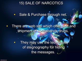 15) SALE OF NARCOTICS15) SALE OF NARCOTICS
• Sale & Purchase through net.Sale & Purchase through net.
• There are web site which offer sale andThere are web site which offer sale and
shipment of contrabands drugs.shipment of contrabands drugs.
•   They may use the techniquesThey may use the techniques
of stegnography for hidingof stegnography for hiding
the messages.the messages.
 