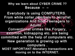 Why we learn about CYBER CRIME ??Why we learn about CYBER CRIME ??
Because  –  – Because  –  –  – – – –
Everybody is using COMPUTERS.Everybody is using COMPUTERS.
From white collar criminals to terroristFrom white collar criminals to terrorist
organizations And from Teenagers toorganizations And from Teenagers to
Adults . Adults . 
Conventional crimes like Forgery,Conventional crimes like Forgery,
extortion, kidnapping etc. are beingextortion, kidnapping etc. are being
committed with the help of computers etc.committed with the help of computers etc.
New generation is growingNew generation is growing up withup with
computers .computers .
MOST IMPORTANT-Monetary transactions areMOST IMPORTANT-Monetary transactions are
moving on to the INTERNET.moving on to the INTERNET.
 