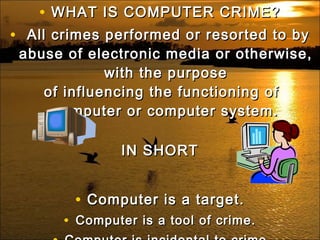 • WHAT IS COMPUTER CRIME?WHAT IS COMPUTER CRIME?
•   All crimes performed or resorted to byAll crimes performed or resorted to by
abuse of electronic media or otherwise,abuse of electronic media or otherwise,
with the purposewith the purpose
of influencing the functioning of of influencing the functioning of 
computer or computer system.computer or computer system.
IN SHORTIN SHORT
• Computer is a target.Computer is a target.
• Computer is a tool of crime.Computer is a tool of crime.
 