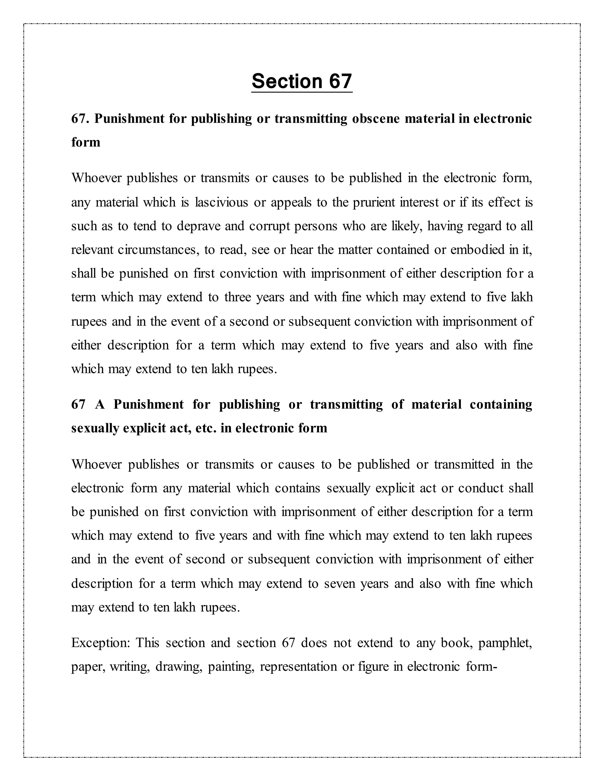 Section 67 
67. Punishment for publishing or transmitting obscene material in electronic 
form 
Whoever publishes or transmits or causes to be published in the electronic form, 
any material which is lascivious or appeals to the prurient interest or if its effect is 
such as to tend to deprave and corrupt persons who are likely, having regard to all 
relevant circumstances, to read, see or hear the matter contained or embodied in it, 
shall be punished on first conviction with imprisonment of either description for a 
term which may extend to three years and with fine which may extend to five lakh 
rupees and in the event of a second or subsequent conviction with imprisonment of 
either description for a term which may extend to five years and also with fine 
which may extend to ten lakh rupees. 
67 A Punishment for publishing or transmitting of material containing 
sexually explicit act, etc. in electronic form 
Whoever publishes or transmits or causes to be published or transmitted in the 
electronic form any material which contains sexually explicit act or conduct shall 
be punished on first conviction with imprisonment of either description for a term 
which may extend to five years and with fine which may extend to ten lakh rupees 
and in the event of second or subsequent conviction with imprisonment of either 
description for a term which may extend to seven years and also with fine which 
may extend to ten lakh rupees. 
Exception: This section and section 67 does not extend to any book, pamphlet, 
paper, writing, drawing, painting, representation or figure in electronic form- 
 