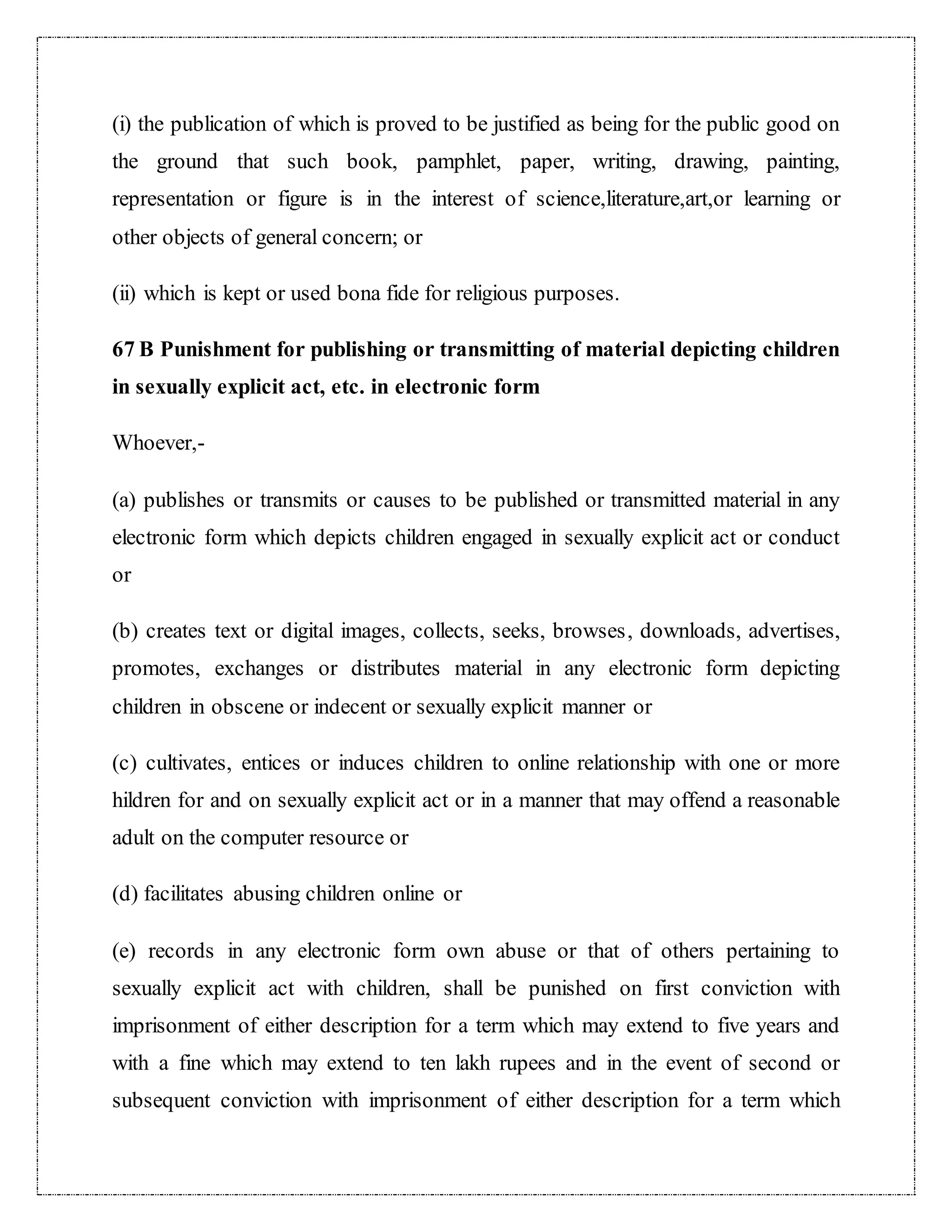 (i) the publication of which is proved to be justified as being for the public good on 
the ground that such book, pamphlet, paper, writing, drawing, painting, 
representation or figure is in the interest of science,literature,art,or learning or 
other objects of general concern; or 
(ii) which is kept or used bona fide for religious purposes. 
67 B Punishment for publishing or transmitting of material depicting children 
in sexually explicit act, etc. in electronic form 
Whoever,- 
(a) publishes or transmits or causes to be published or transmitted material in any 
electronic form which depicts children engaged in sexually explicit act or conduct 
or 
(b) creates text or digital images, collects, seeks, browses, downloads, advertises, 
promotes, exchanges or distributes material in any electronic form depicting 
children in obscene or indecent or sexually explicit manner or 
(c) cultivates, entices or induces children to online relationship with one or more 
hildren for and on sexually explicit act or in a manner that may offend a reasonable 
adult on the computer resource or 
(d) facilitates abusing children online or 
(e) records in any electronic form own abuse or that of others pertaining to 
sexually explicit act with children, shall be punished on first conviction with 
imprisonment of either description for a term which may extend to five years and 
with a fine which may extend to ten lakh rupees and in the event of second or 
subsequent conviction with imprisonment of either description for a term which 
 