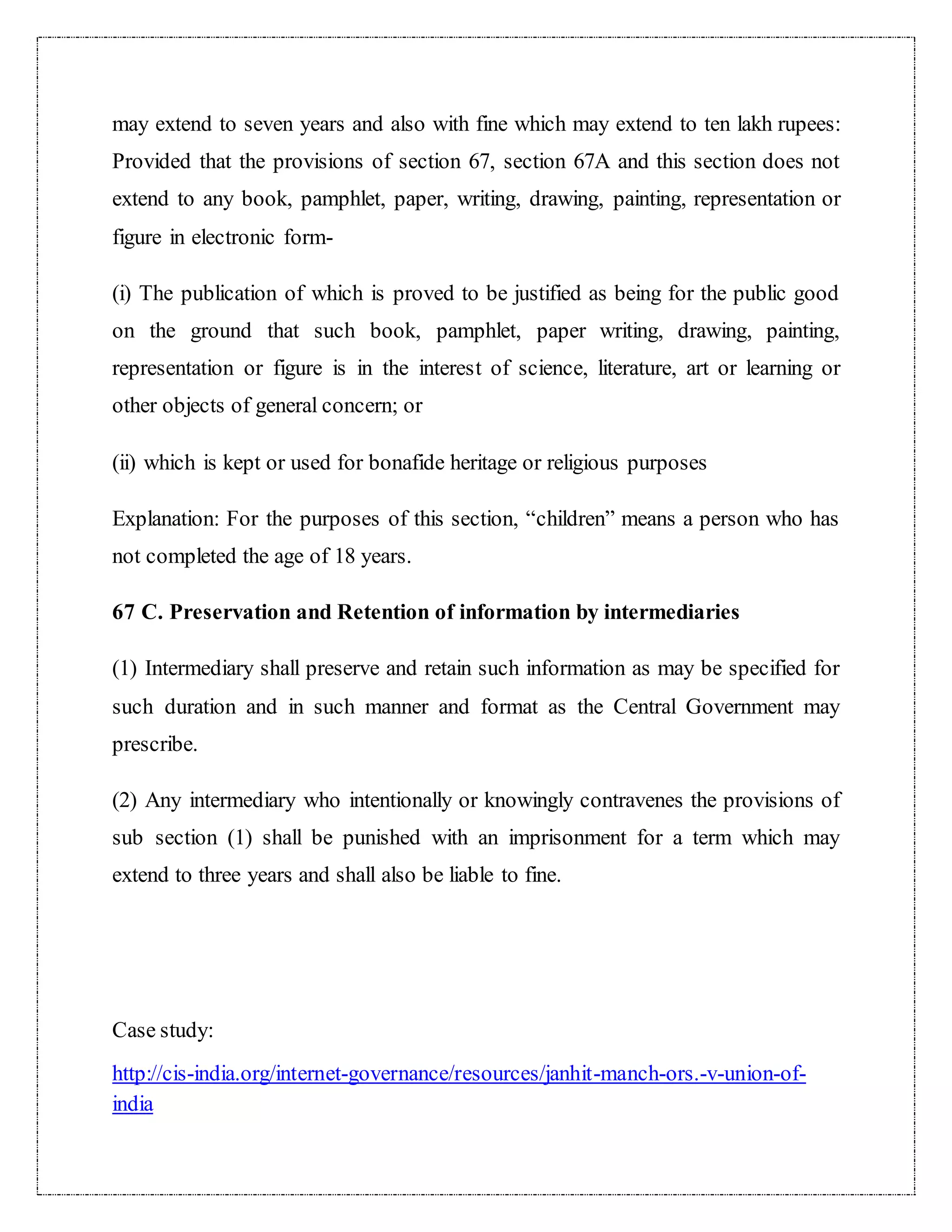 may extend to seven years and also with fine which may extend to ten lakh rupees: 
Provided that the provisions of section 67, section 67A and this section does not 
extend to any book, pamphlet, paper, writing, drawing, painting, representation or 
figure in electronic form- 
(i) The publication of which is proved to be justified as being for the public good 
on the ground that such book, pamphlet, paper writing, drawing, painting, 
representation or figure is in the interest of science, literature, art or learning or 
other objects of general concern; or 
(ii) which is kept or used for bonafide heritage or religious purposes 
Explanation: For the purposes of this section, “children” means a person who has 
not completed the age of 18 years. 
67 C. Preservation and Retention of information by intermediaries 
(1) Intermediary shall preserve and retain such information as may be specified for 
such duration and in such manner and format as the Central Government may 
prescribe. 
(2) Any intermediary who intentionally or knowingly contravenes the provisions of 
sub section (1) shall be punished with an imprisonment for a term which may 
extend to three years and shall also be liable to fine. 
Case study: 
http://cis-india.org/internet-governance/resources/janhit-manch-ors.-v-union-of-india 
 