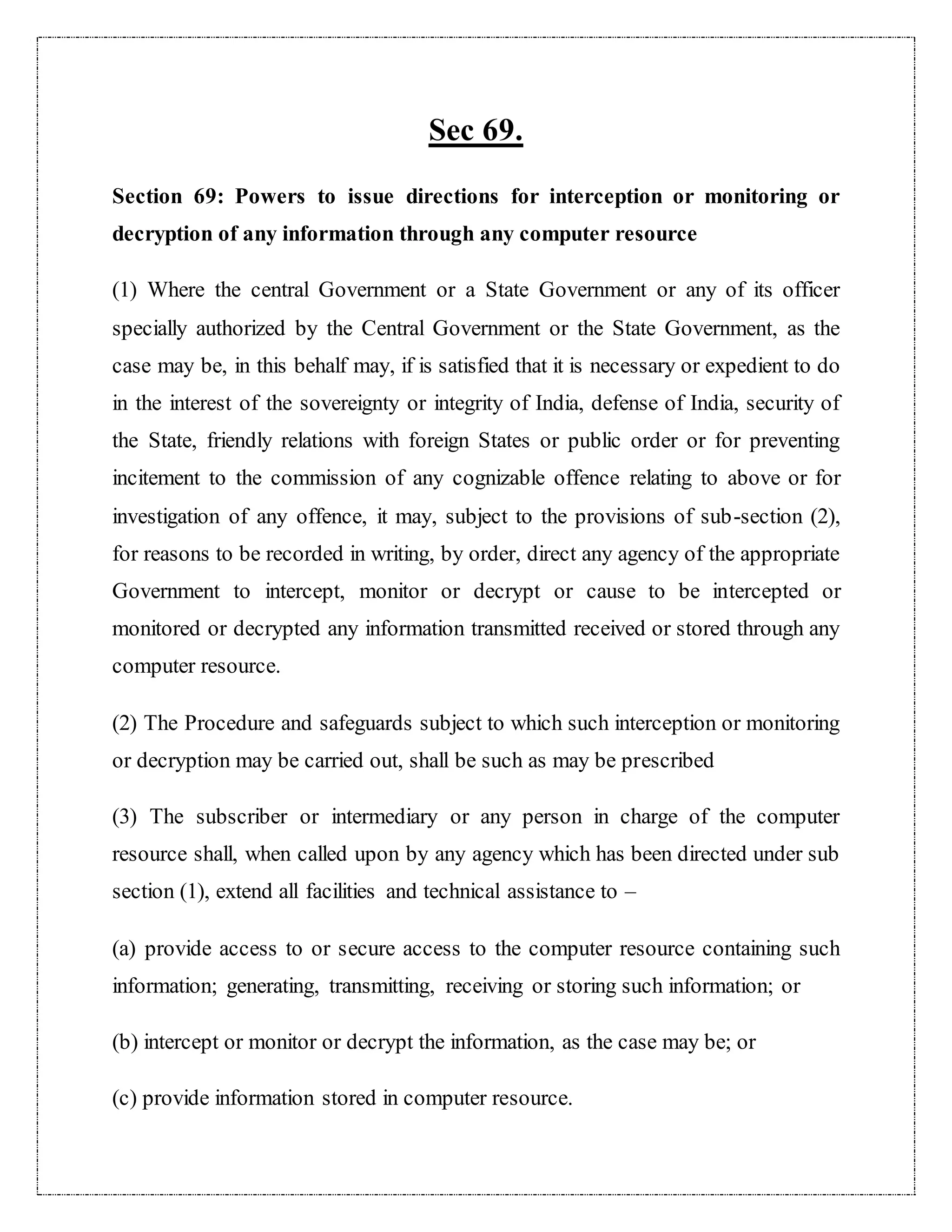 Sec 69. 
Section 69: Powers to issue directions for interception or monitoring or 
decryption of any information through any computer resource 
(1) Where the central Government or a State Government or any of its officer 
specially authorized by the Central Government or the State Government, as the 
case may be, in this behalf may, if is satisfied that it is necessary or expedient to do 
in the interest of the sovereignty or integrity of India, defense of India, security of 
the State, friendly relations with foreign States or public order or for preventing 
incitement to the commission of any cognizable offence relating to above or for 
investigation of any offence, it may, subject to the provisions of sub-section (2), 
for reasons to be recorded in writing, by order, direct any agency of the appropriate 
Government to intercept, monitor or decrypt or cause to be intercepted or 
monitored or decrypted any information transmitted received or stored through any 
computer resource. 
(2) The Procedure and safeguards subject to which such interception or monitoring 
or decryption may be carried out, shall be such as may be prescribed 
(3) The subscriber or intermediary or any person in charge of the computer 
resource shall, when called upon by any agency which has been directed under sub 
section (1), extend all facilities and technical assistance to – 
(a) provide access to or secure access to the computer resource containing such 
information; generating, transmitting, receiving or storing such information; or 
(b) intercept or monitor or decrypt the information, as the case may be; or 
(c) provide information stored in computer resource. 
 