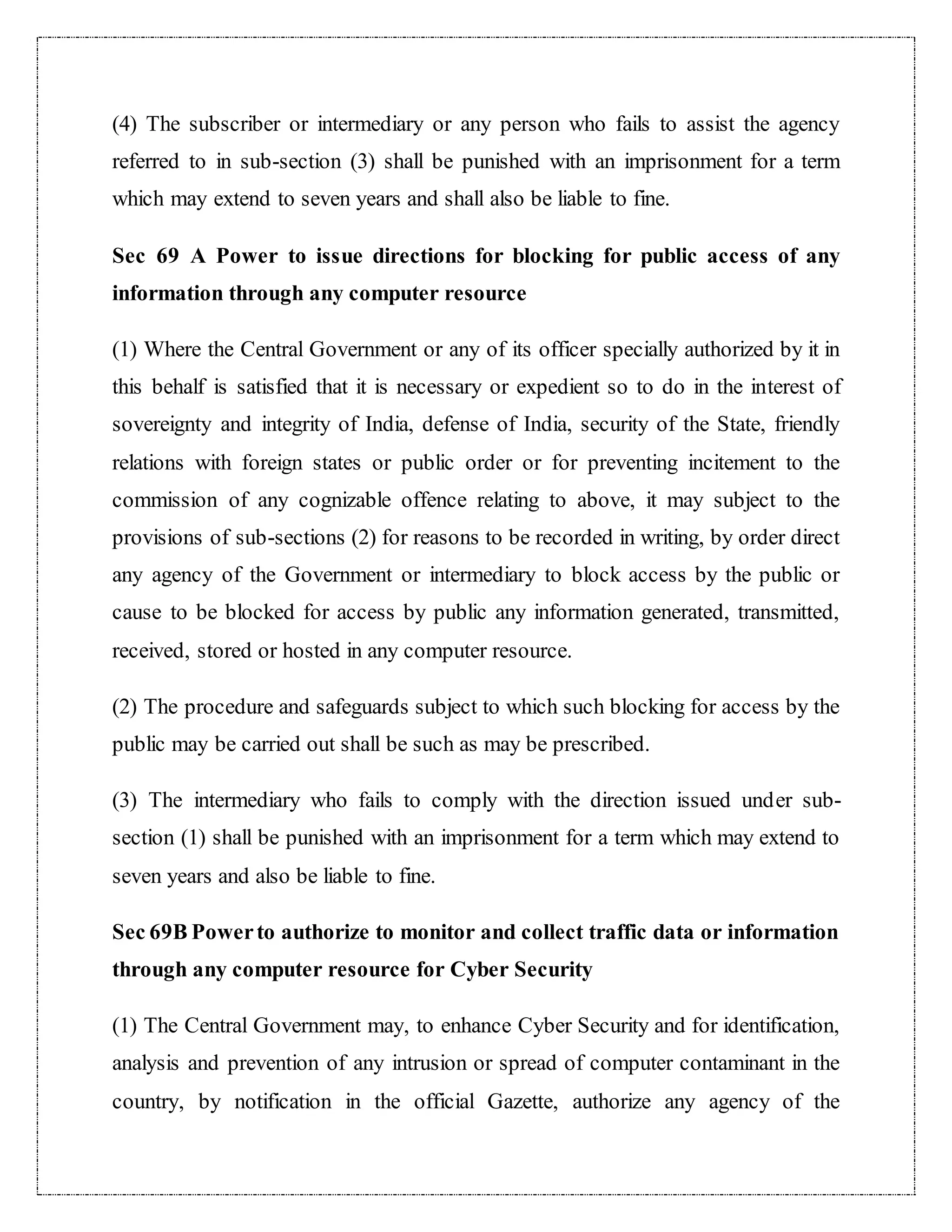 (4) The subscriber or intermediary or any person who fails to assist the agency 
referred to in sub-section (3) shall be punished with an imprisonment for a term 
which may extend to seven years and shall also be liable to fine. 
Sec 69 A Power to issue directions for blocking for public access of any 
information through any computer resource 
(1) Where the Central Government or any of its officer specially authorized by it in 
this behalf is satisfied that it is necessary or expedient so to do in the interest of 
sovereignty and integrity of India, defense of India, security of the State, friendly 
relations with foreign states or public order or for preventing incitement to the 
commission of any cognizable offence relating to above, it may subject to the 
provisions of sub-sections (2) for reasons to be recorded in writing, by order direct 
any agency of the Government or intermediary to block access by the public or 
cause to be blocked for access by public any information generated, transmitted, 
received, stored or hosted in any computer resource. 
(2) The procedure and safeguards subject to which such blocking for access by the 
public may be carried out shall be such as may be prescribed. 
(3) The intermediary who fails to comply with the direction issued under sub-section 
(1) shall be punished with an imprisonment for a term which may extend to 
seven years and also be liable to fine. 
Sec 69B Power to authorize to monitor and collect traffic data or information 
through any computer resource for Cyber Security 
(1) The Central Government may, to enhance Cyber Security and for identification, 
analysis and prevention of any intrusion or spread of computer contaminant in the 
country, by notification in the official Gazette, authorize any agency of the 
 