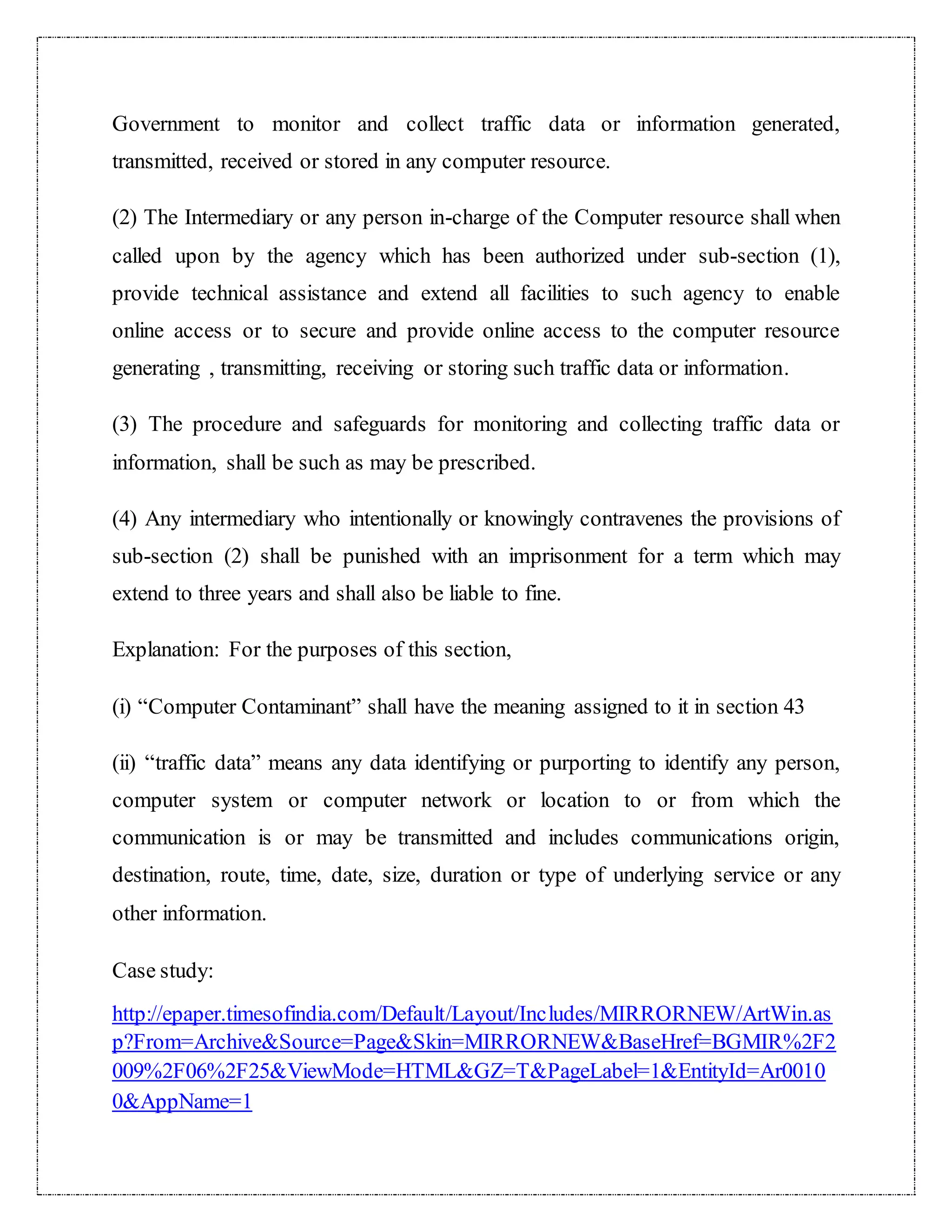 Government to monitor and collect traffic data or information generated, 
transmitted, received or stored in any computer resource. 
(2) The Intermediary or any person in-charge of the Computer resource shall when 
called upon by the agency which has been authorized under sub-section (1), 
provide technical assistance and extend all facilities to such agency to enable 
online access or to secure and provide online access to the computer resource 
generating , transmitting, receiving or storing such traffic data or information. 
(3) The procedure and safeguards for monitoring and collecting traffic data or 
information, shall be such as may be prescribed. 
(4) Any intermediary who intentionally or knowingly contravenes the provisions of 
sub-section (2) shall be punished with an imprisonment for a term which may 
extend to three years and shall also be liable to fine. 
Explanation: For the purposes of this section, 
(i) “Computer Contaminant” shall have the meaning assigned to it in section 43 
(ii) “traffic data” means any data identifying or purporting to identify any person, 
computer system or computer network or location to or from which the 
communication is or may be transmitted and includes communications origin, 
destination, route, time, date, size, duration or type of underlying service or any 
other information. 
Case study: 
http://epaper.timesofindia.com/Default/Layout/Includes/MIRRORNEW/ArtWin.as 
p?From=Archive&Source=Page&Skin=MIRRORNEW&BaseHref=BGMIR%2F2 
009%2F06%2F25&ViewMode=HTML&GZ=T&PageLabel=1&EntityId=Ar0010 
0&AppName=1 
 