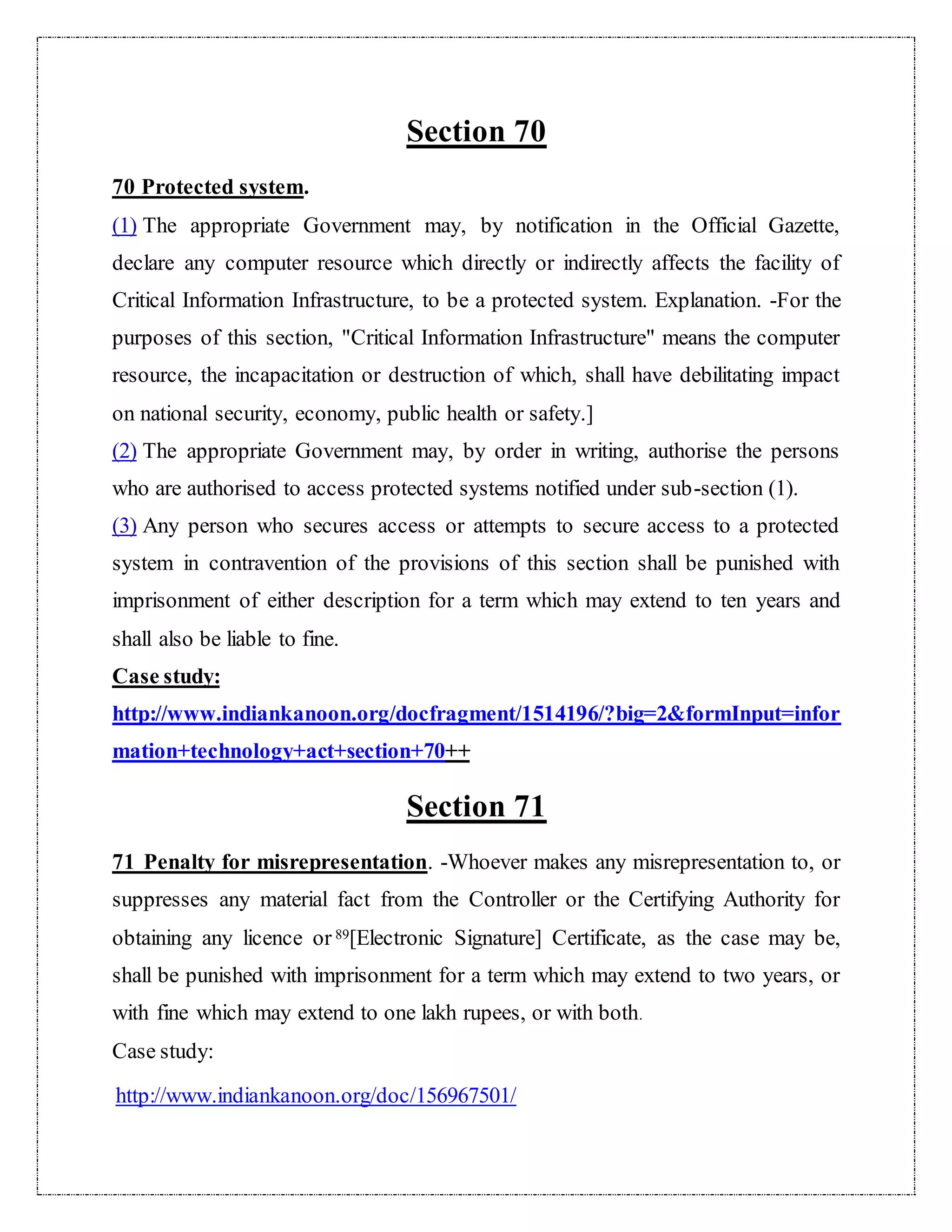 Section 70 
70 Protected system. 
(1) The appropriate Government may, by notification in the Official Gazette, 
declare any computer resource which directly or indirectly affects the facility of 
Critical Information Infrastructure, to be a protected system. Explanation. -For the 
purposes of this section, "Critical Information Infrastructure" means the computer 
resource, the incapacitation or destruction of which, shall have debilitating impact 
on national security, economy, public health or safety.] 
(2) The appropriate Government may, by order in writing, authorise the persons 
who are authorised to access protected systems notified under sub-section (1). 
(3) Any person who secures access or attempts to secure access to a protected 
system in contravention of the provisions of this section shall be punished with 
imprisonment of either description for a term which may extend to ten years and 
shall also be liable to fine. 
Case study: 
http://www.indiankanoon.org/docfragment/1514196/?big=2&formInput=infor 
mation+technology+act+section+70++ 
Section 71 
71 Penalty for misrepresentation. -Whoever makes any misrepresentation to, or 
suppresses any material fact from the Controller or the Certifying Authority for 
obtaining any licence or 89[Electronic Signature] Certificate, as the case may be, 
shall be punished with imprisonment for a term which may extend to two years, or 
with fine which may extend to one lakh rupees, or with both. 
Case study: 
http://www.indiankanoon.org/doc/156967501/ 
