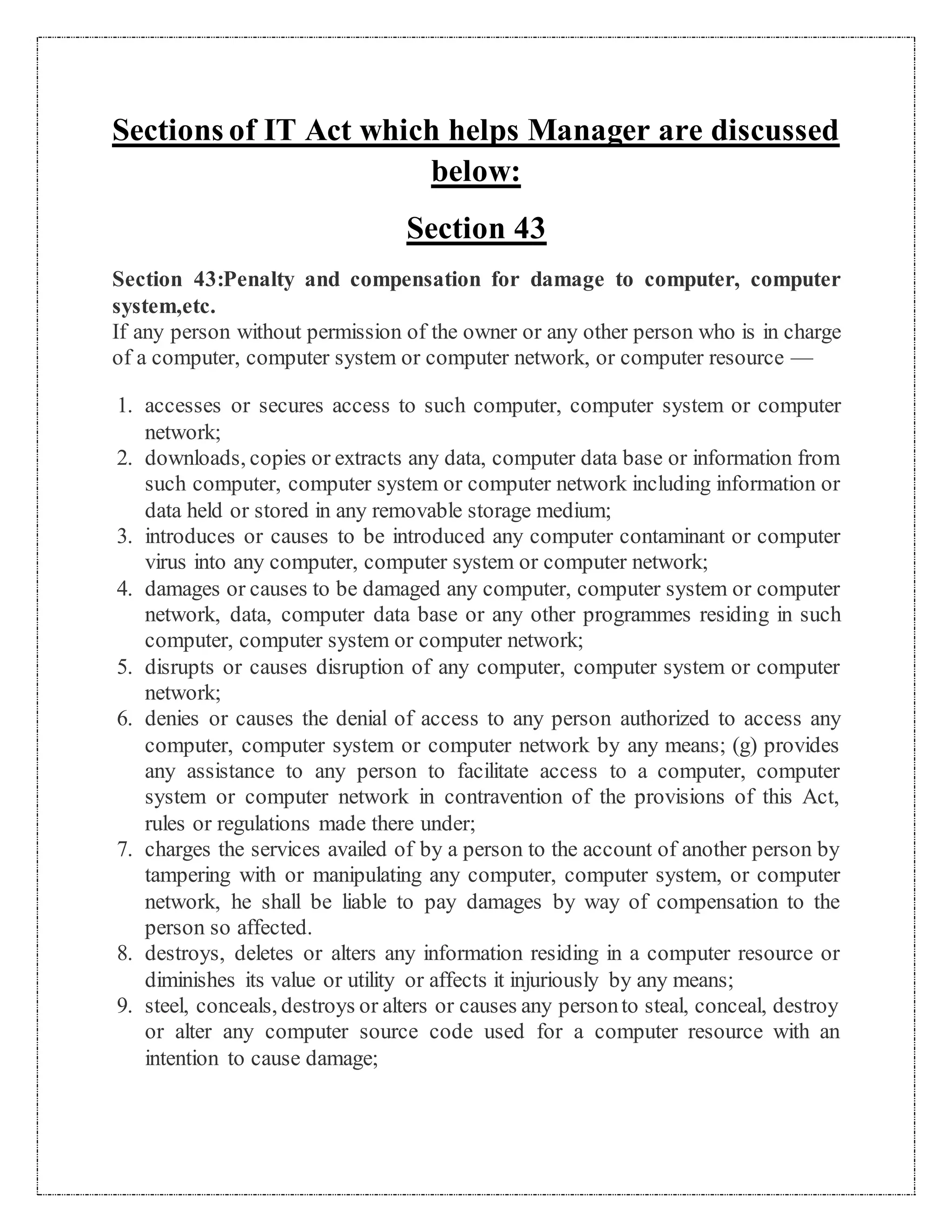 Sections of IT Act which helps Manager are discussed 
below: 
Section 43 
Section 43:Penalty and compensation for damage to computer, computer 
system,etc. 
If any person without permission of the owner or any other person who is in charge 
of a computer, computer system or computer network, or computer resource — 
1. accesses or secures access to such computer, computer system or computer 
network; 
2. downloads, copies or extracts any data, computer data base or information from 
such computer, computer system or computer network including information or 
data held or stored in any removable storage medium; 
3. introduces or causes to be introduced any computer contaminant or computer 
virus into any computer, computer system or computer network; 
4. damages or causes to be damaged any computer, computer system or computer 
network, data, computer data base or any other programmes residing in such 
computer, computer system or computer network; 
5. disrupts or causes disruption of any computer, computer system or computer 
network; 
6. denies or causes the denial of access to any person authorized to access any 
computer, computer system or computer network by any means; (g) provides 
any assistance to any person to facilitate access to a computer, computer 
system or computer network in contravention of the provisions of this Act, 
rules or regulations made there under; 
7. charges the services availed of by a person to the account of another person by 
tampering with or manipulating any computer, computer system, or computer 
network, he shall be liable to pay damages by way of compensation to the 
person so affected. 
8. destroys, deletes or alters any information residing in a computer resource or 
diminishes its value or utility or affects it injuriously by any means; 
9. steel, conceals, destroys or alters or causes any person to steal, conceal, destroy 
or alter any computer source code used for a computer resource with an 
intention to cause damage; 
 