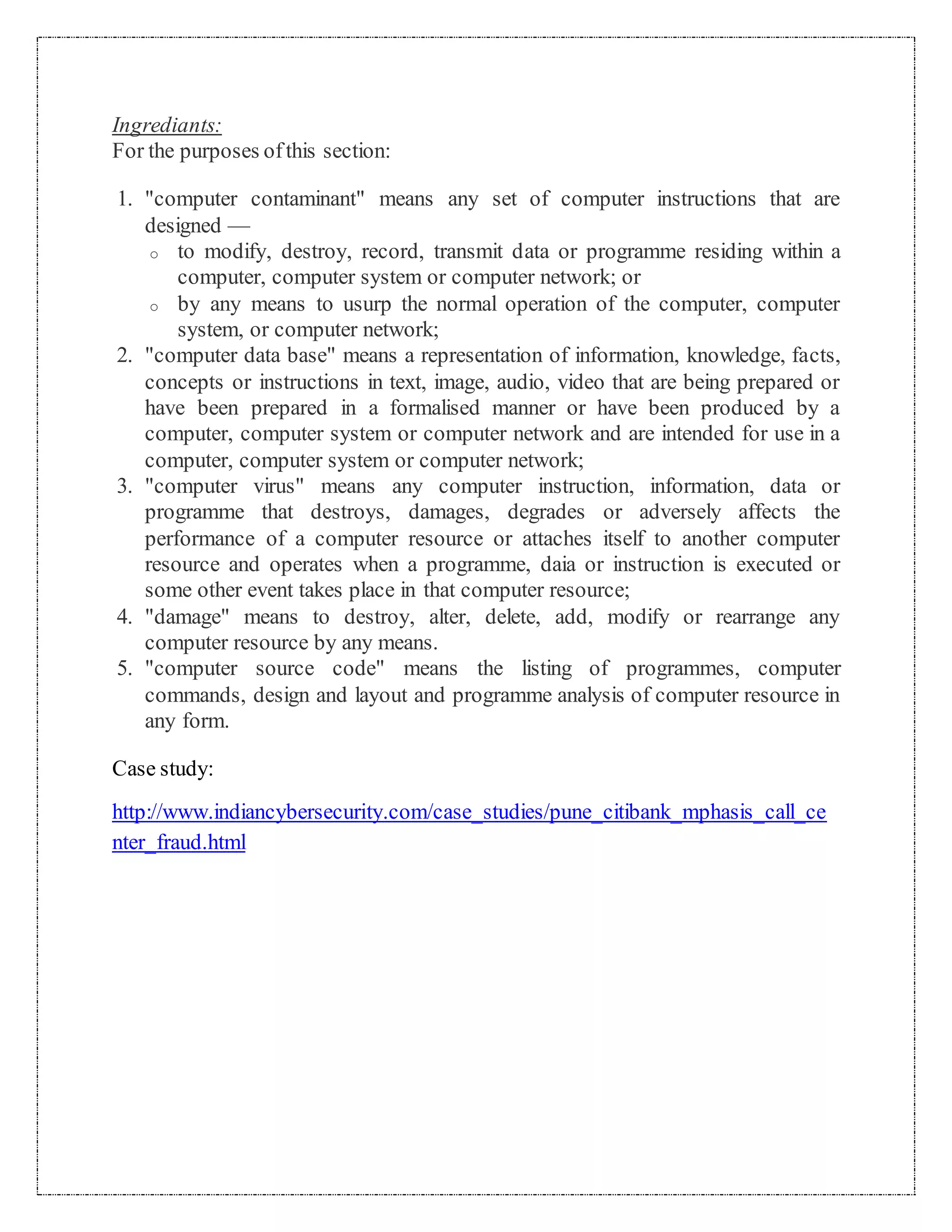 Ingrediants: 
For the purposes of this section: 
1. "computer contaminant" means any set of computer instructions that are 
designed — 
o to modify, destroy, record, transmit data or programme residing within a 
computer, computer system or computer network; or 
o by any means to usurp the normal operation of the computer, computer 
system, or computer network; 
2. "computer data base" means a representation of information, knowledge, facts, 
concepts or instructions in text, image, audio, video that are being prepared or 
have been prepared in a formalised manner or have been produced by a 
computer, computer system or computer network and are intended for use in a 
computer, computer system or computer network; 
3. "computer virus" means any computer instruction, information, data or 
programme that destroys, damages, degrades or adversely affects the 
performance of a computer resource or attaches itself to another computer 
resource and operates when a programme, daia or instruction is executed or 
some other event takes place in that computer resource; 
4. "damage" means to destroy, alter, delete, add, modify or rearrange any 
computer resource by any means. 
5. "computer source code" means the listing of programmes, computer 
commands, design and layout and programme analysis of computer resource in 
any form. 
Case study: 
http://www.indiancybersecurity.com/case_studies/pune_citibank_mphasis_call_ce 
nter_fraud.html 
 