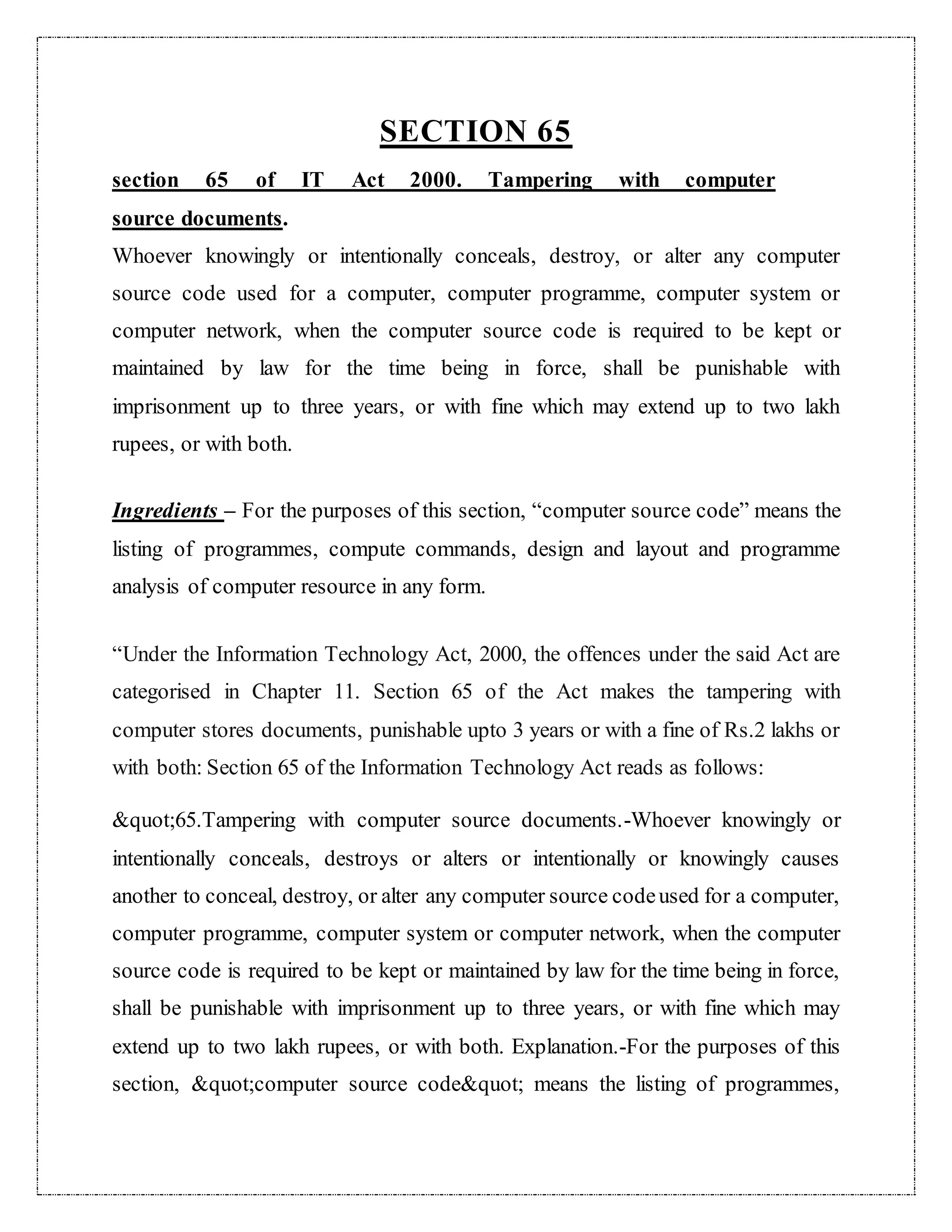 SECTION 65 
section 65 of IT Act 2000. Tampering with computer 
source documents. 
Whoever knowingly or intentionally conceals, destroy, or alter any computer 
source code used for a computer, computer programme, computer system or 
computer network, when the computer source code is required to be kept or 
maintained by law for the time being in force, shall be punishable with 
imprisonment up to three years, or with fine which may extend up to two lakh 
rupees, or with both. 
Ingredients – For the purposes of this section, “computer source code” means the 
listing of programmes, compute commands, design and layout and programme 
analysis of computer resource in any form. 
“Under the Information Technology Act, 2000, the offences under the said Act are 
categorised in Chapter 11. Section 65 of the Act makes the tampering with 
computer stores documents, punishable upto 3 years or with a fine of Rs.2 lakhs or 
with both: Section 65 of the Information Technology Act reads as follows: 
&quot;65.Tampering with computer source documents.-Whoever knowingly or 
intentionally conceals, destroys or alters or intentionally or knowingly causes 
another to conceal, destroy, or alter any computer source code used for a computer, 
computer programme, computer system or computer network, when the computer 
source code is required to be kept or maintained by law for the time being in force, 
shall be punishable with imprisonment up to three years, or with fine which may 
extend up to two lakh rupees, or with both. Explanation.-For the purposes of this 
section, &quot;computer source code&quot; means the listing of programmes, 
 